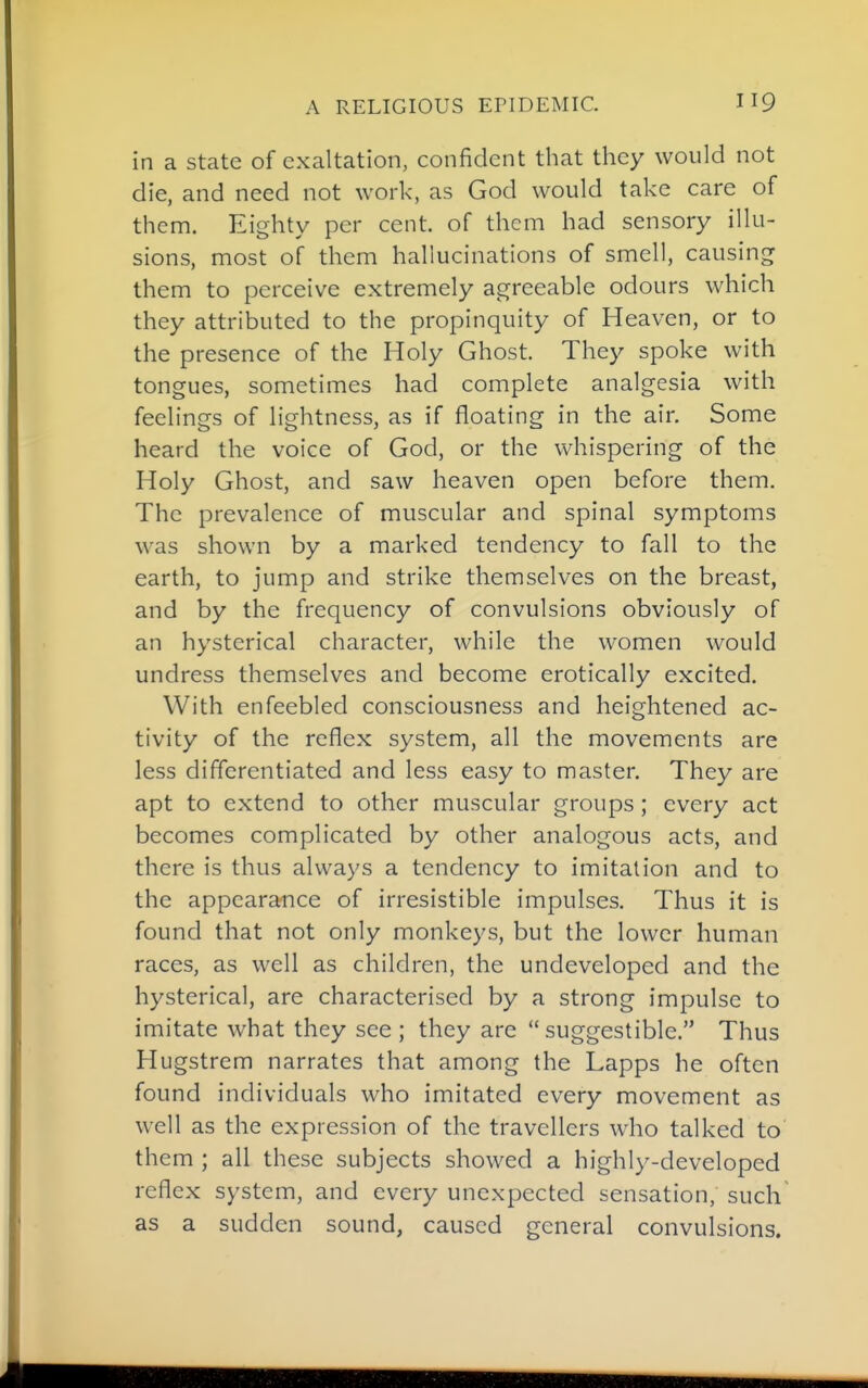 in a state of exaltation, confident that they would not die, and need not work, as God would take care of them. Eighty per cent, of them had sensory illu- sions, most of them hallucinations of smell, causing them to perceive extremely agreeable odours which they attributed to the propinquity of Heaven, or to the presence of the Holy Ghost. They spoke with tongues, sometimes had complete analgesia with feelings of lightness, as if floating in the air. Some heard the voice of God, or the whispering of the Holy Ghost, and saw heaven open before them. The prevalence of muscular and spinal symptoms was shown by a marked tendency to fall to the earth, to jump and strike themselves on the breast, and by the frequency of convulsions obviously of an hysterical character, while the women would undress themselves and become erotically excited. With enfeebled consciousness and heightened ac- tivity of the reflex system, all the movements are less differentiated and less easy to master. They are apt to extend to other muscular groups; every act becomes complicated by other analogous acts, and there is thus always a tendency to imitation and to the appearance of irresistible impulses. Thus it is found that not only monkeys, but the lower human races, as well as children, the undeveloped and the hysterical, are characterised by a strong impulse to imitate what they see ; they are  suggestible. Thus Hugstrem narrates that among the Lapps he often found individuals who imitated every movement as well as the expression of the travellers who talked to them ; all these subjects showed a highly-developed reflex system, and every unexpected sensation, such as a sudden sound, caused general convulsions.