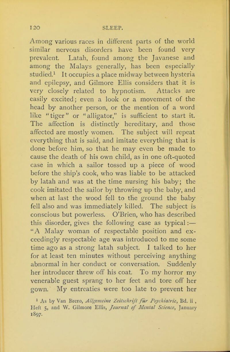 Among various races in different parts of the world similar nervous disorders have been found very prevalent. Latah, found among the Javanese and among the Malays generally, has been especially studied.^ It occupies a place midway between hysteria and epilepsy, and Gilmore Ellis considers that it is very closely related to hypnotism. Attacks are easily excited; even a look or a movement of the head by another person, or the mention of a word like tiger or alligator, is sufficient to start it. The affection is distinctly hereditary, and those affected are mostly women. The subject will repeat everything that is said, and imitate everything that is done before him, so that he may even be made to cause the death of his own child, as in one oft-quoted case in which a sailor tossed up a piece of wood before the ship'^ cook, who was liable to be attacked by latah and was at the time nursing his baby; the cook imitated the sailor by throwing up the baby, and when at last the wood fell to tlie ground the baby fell also and was immediately killed. The subject is conscious but powerless. O'Brien, who has described this disorder, gives the following case as typical:— A Malay woman of respectable position and ex- ceedingly respectable age was introduced to me some time ago as a strong latah subject. I talked to her for at least ten minutes without perceiving anything abnormal in her conduct or conversation. Suddenly her introducer threw off his coat. To my horror my venerable guest sprang to her feet and tore off her gown. My entreaties were too late to prevent her ^ As by Van Brero, Alli^oneine Zeilschrift fur Fsychialrie, Bd. ii , Heft 5, and W. Gilmore Ellis, Journal of Menial Science, January 1897.