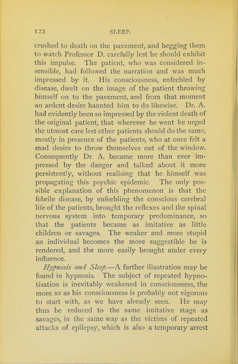 crushed to death on the pavement, and begging them to watch Professor D. carefully lest he should exhibit this impulse. The patient, who was considered in- sensible, had followed the narration and was much impressed by it. His consciousness, enfeebled by disease, dwelt on the image of the patient throwing himself on to the pavement, and from that moment an ardent desire haunted him to do likewise. Dr. A. had evidently been so impressed by the violent death of the original patient, that wherever he went he urged the utmost care lest other patients should do the same, mostly in presence of the patients, who at once felt a mad desire to throw themselves out of the window. Consequently Dr. A. became more than ever im- pressed by the danger and talked about it more persistently, without realising that he himself was propagating this psychic epidemic. The only pos- sible explanation of this phenomenon is that the febrile disease, by enfeebling the conscious cerebral life of the patients, brought the reflexes and the spinal nervous system into temporary predominance, so that the patients became as imitative as little children or savages. The weaker and more stupid an individual becomes the more suggestible he is rendered, and the more easily brought under every influence. Hypnosis and Sleep.—A further illustration may be found in hypnosis. The subject of repeated hypno- tisation is inevitably weakened in consciousness, the more so as his consciousness is probably not vigorous to start with, as we have already seen. He may thus be reduced to the same imitative stage as savages, in the same way as the victims of repeated attacks of epilepsy, which is also a temporary arrest