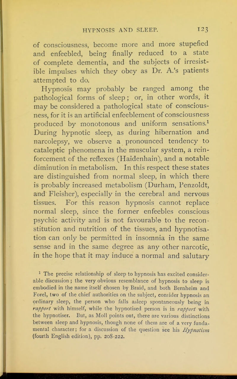 of consciousness, become more and more stupefied and enfeebled, being finally reduced to a state of complete dementia, and the subjects of irresist- ible impulses which they obey as Dr. A.'s patients attempted to do. Hypnosis may probably be ranged among the pathological forms of sleep ; or, in other words, it may be considered a pathological state of conscious- ness, for it is an artificial enfeeblement of consciousness produced by monotonous and uniform sensations.^ During hypnotic sleep, as during hibernation and narcolepsy, we observe a pronounced tendency to cataleptic phenomena in the muscular system, a rein- forcement of the reflexes (Haidenhain), and a notable diminution in metabolism. In this respect these states are distinguished from normal sleep, in which there is probably increased metabolism (Durham, Penzoldt, and Fleisher), especially in the cerebral and nervous tissues. For this reason hypnosis cannot replace normal sleep, since the former enfeebles conscious psychic activity and is not favourable to the recon- stitution and nutrition of the tissues, and hypnotisa- tion can only be permitted in insomnia in the same sense and in the same degree as any other narcotic, in the hope that it may induce a normal and salutary ^ The precise relationship of sleep to hypnosis has excited consider- able discussion ; the very obvious resemblance of hypnosis to sleep is embodied in the name itself chosen by Braid, and both Bernheim and Forel, two of the chief authorities on the subject, consider hypnosis an ordinary sleep, the person who falls asleep spontaneously being in rapport with himself, while the hypnotised person is in rapport with the hypnotiser. But, as Moll points out, there are various distinctions between sleep and hypnosis, though none of them are of a very funda- mental character; for a discussion of the question see his Hypnotism (fourth English edition), pp. 208-222.