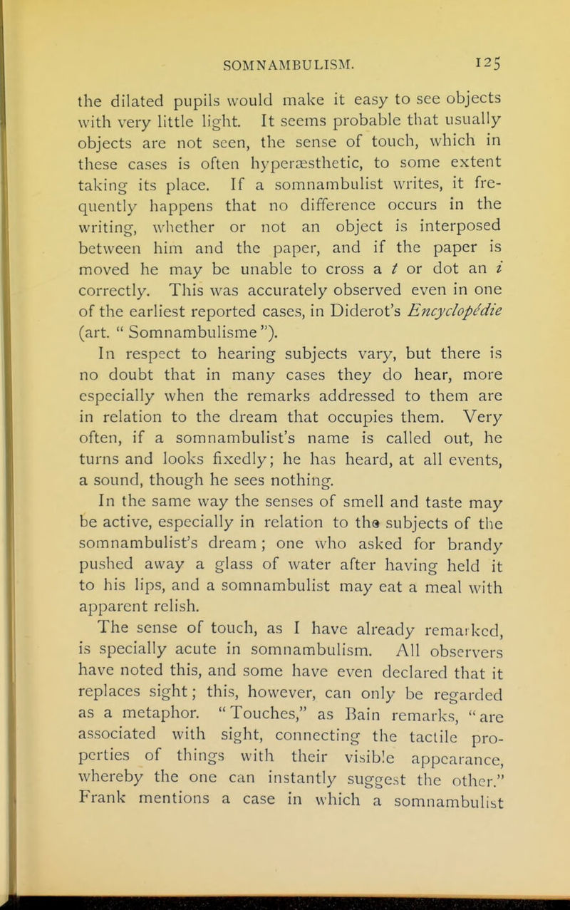 the dilated pupils would make it easy to see objects with very little light. It seems probable that usually objects are not seen, the sense of touch, which in these cases is often hypcraesthctic, to some extent taking its place. If a somnambulist writes, it fre- quently happens that no difference occurs in the writing, whether or not an object is interposed between him and the paper, and if the paper is moved he may be unable to cross a ^ or dot an i correctly. This was accurately observed even in one of the earliest reported cases, in Diderot's Encydopedie (art.  Somnambulisme ). In respect to hearing subjects vary, but there is no doubt that in many cases they do hear, more especially when the remarks addressed to them are in relation to the dream that occupies them. Very often, if a somnambulist's name is called out, he turns and looks fixedly; he has heard, at all events, a sound, though he sees nothing. In the same way the senses of smell and taste may be active, especially in relation to tha subjects of the somnambulist's dream; one who asked for brandy pushed away a glass of water after having held it to his lips, and a somnambulist may eat a meal with apparent relish. The sense of touch, as I have already remarked, is specially acute in somnambulism. All observers have noted this, and some have even declared that it replaces sight; this, however, can only be regarded as a metaphor. Touches, as Bain remarks, are associated with sight, connecting the tactile pro- perties of things with their visible appearance, whereby the one can instantly suggest the other. Frank mentions a case in which a somnambulist
