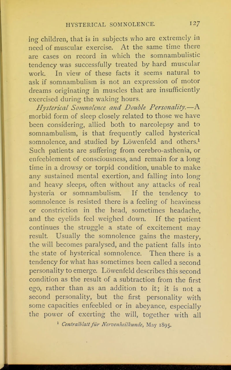 ing children, that is in subjects who are extremely in need of muscular exercise. At the same time there are cases on record in which the somnambulistic tendency was successfully treated by hard muscular work. In view of these facts it seems natural to ask if somnambulism is not an expression of motor dreams originating in muscles that are insufficiently exercised during the waking hours. Hysterical Somnolence atid Double Personality.—A morbid form of sleep closely related to those we have been considering, allied both to narcolepsy and to somnambulism, is that frequently called hysterical somnolence, and studied by Lowenfeld and others.^ Such patients are suffering from cerebro-asthenia, or enfeeblcment of consciousness, and remain for a long time in a drowsy or torpid condition, unable to make any sustained mental exertion, and falling into long and heavy sleeps, often without any attacks of real hysteria or somnambulism. If the tendency to somnolence is resisted there is a feeling of heaviness or constriction in the head, sometimes headache, and the eyelids feel weighed down. If the patient continues the struggle a state of excitement may result. Usually the somnolence gains the mastery, the will becomes paralysed, and the patient falls into the state of hysterical somnolence. Then there is a tendency for what has sometimes been called a second personality to emerge. Lowenfeld describes this second condition as the result of a subtraction from the first ego, rather than as an addition to it; it is not a second personality, but the first personality with some capacities enfeebled or in abeyance, especially the power of exerting the will, together with all ' Centralblalt fiir Nervenheilkunde, May 1895.