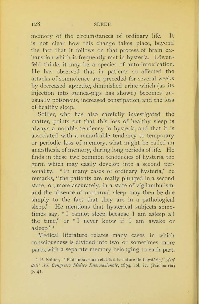 memory of the circumstances of ordinary life. It is not clear how this change takes place, beyond the fact that it follows on that process of brain ex- haustion which is frequently met in hysteria. Lowen- feld thinks it may be a species of auto-intoxication. He has observed that in patients so affected the attacks of somnolence are preceded for several weeks by decreased appetite, diminished urine which (as its injection into guinea-pigs has shown) becomes un- usually poisonous, increased constipation, and the loss of healthy sleep. Sollier, who has also carefully investigated the matter, points out that this loss of healthy sleep is always a notable tendency in hysteria, and that it is associated with a remarkable tendency to temporary or periodic loss of memory, what might be called an anaesthesia of memory, during long periods of life. He finds in these two common tendencies of hysteria the germ which may easily develop into a second per- sonality.  In many cases of ordinary hysteria, he remarks,  the patients are really plunged in a second state, or, more accurately, in a state of vigilambulism, and the absence of nocturnal sleep may then be due simply to the fact that they are in a pathological sleep. He mentions that hysterical subjects some- times say,  I cannot sleep, because I am asleep all the time, or  I never know if I am awake or asleep. ^ Medical literature relates many cases in which consciousness is divided into two or sometimes more parts, with a separate memory belonging to each part, 1 P. Sollier,  Faits nouveaux relatifs a la nature de I'hysterie, Ai.'i deW XI. Congresso Medico Internazionale, 1894, vol. iv. (Psichiatria) p. 41.