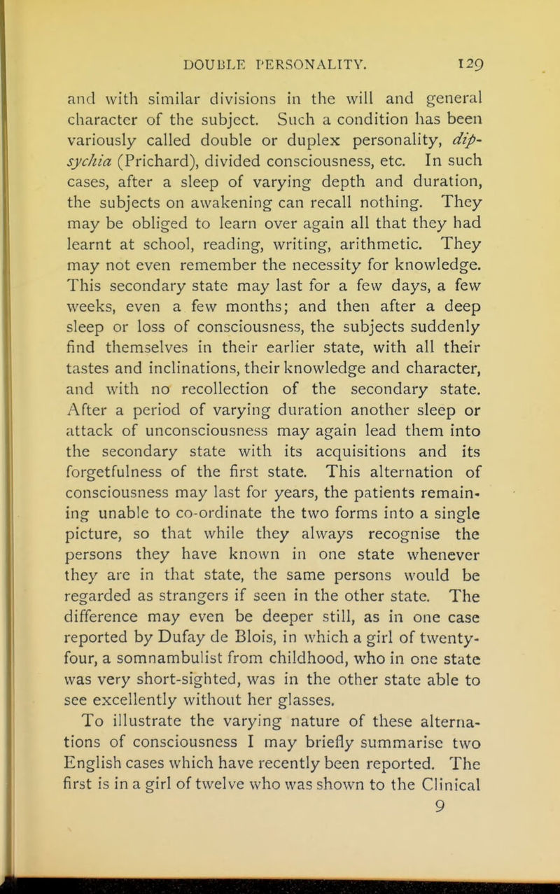 and with similar divisions in the will and general character of the subject. Such a condition has been variously called double or duplex personality, dip- sychia (Prichard), divided consciousness, etc. In such cases, after a sleep of varying depth and duration, the subjects on awakening can recall nothing. They may be obliged to learn over again all that they had learnt at school, reading, writing, arithmetic. They may not even remember the necessity for knowledge. This secondary state may last for a few days, a few weeks, even a few months; and then after a deep sleep or loss of consciousness, the subjects suddenly find themselves in their earlier state, with all their tastes and inclinations, their knowledge and character, and with no recollection of the secondary state. After a period of varying duration another sleep or attack of unconsciousness may again lead them into the secondary state with its acquisitions and its forgetfulness of the first state. This alternation of consciousness may last for years, the patients remain- ing unable to co-ordinate the two forms into a single picture, so that while they always recognise the persons they have known in one state whenever they are in that state, the same persons would be regarded as strangers if seen in the other state. The difference may even be deeper still, as in one case reported by Dufay de Blois, in which a girl of twenty- four, a somnambulist from childhood, who in one state was very short-sighted, was in the other state able to see excellently without her glasses. To illustrate the varying nature of these alterna- tions of consciousness I may briefly summarise two English cases which have recently been reported. The first is in a girl of twelve who was shown to the Clinical 9