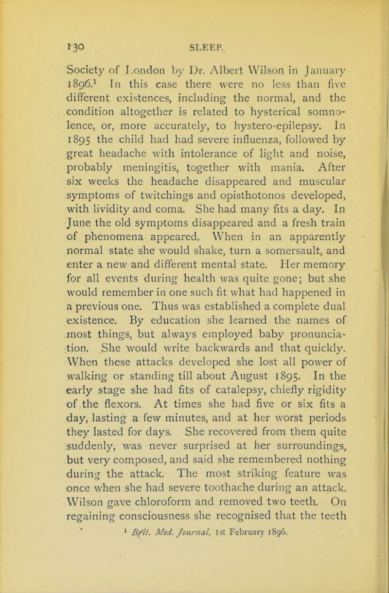 Society of London by Dr. Albert Wilson in January 1896.^ In this case there were no less than five different existences, including the normal, and the condition altogether is related to hysterical somno- lence, or, more accurately, to hystero-epilepsy. In 1895 the child had had severe influenza, followed by great headache with intolerance of light and noise, probably meningitis, together with mania. After six weeks the headache disappeared and muscular symptoms of twitchings and opisthotonos developed, with lividity and coma. She had many fits a day. In June the old symptoms disappeared and a fresh train of phenomena appeared. When in an apparently normal state she would shake, turn a somersault, and enter a new and different mental state. Her memory for all events during health was quite gone; but she would remember in one such fit what had happened in a previous one. Thus was established a complete dual existence. By education she learned the names of most things, but always employed baby pronuncia- tion. She would write backwards and that quickly. When these attacks developed she lost all power of walking or standing till about August 1895. In the early stage she had fits of catalepsy, chiefly rigidity of the flexors. At times she had five or six fits a day, lasting a few minutes, and at her worst periods they lasted for days. She recovered from them quite suddenly, was never surprised at her surroundings, but very composed, and said she remembered nothing during the attack. The most striking feature was once when she had severe toothache during an attack. Wilson gave chloroform and removed two teeth. On regaining consciousness she recognised that the teeth * Bfit. Med. Journal, 1st February 1896,