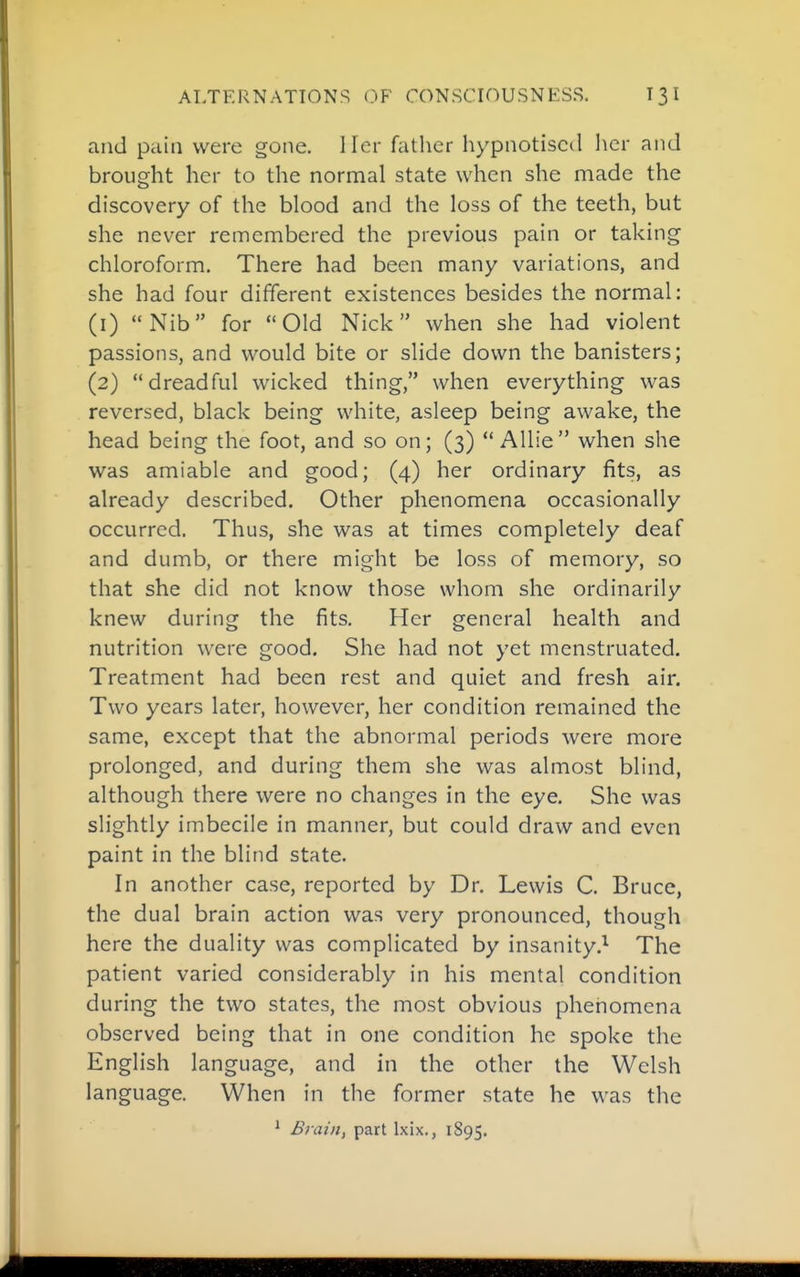 ALTERNATIONS OF CONSCIOUSNESS. 13 I and pain were gone. Her fatlier hypnotiscil her and brought her to the normal state when she made the discovery of the blood and the loss of the teeth, but she never remembered the previous pain or taking chloroform. There had been many variations, and she had four different existences besides the normal: (1) Nib for Old Nick when she had violent passions, and would bite or slide down the banisters; (2) dreadful wicked thing, when everything was reversed, black being white, asleep being awake, the head being the foot, and so on; (3)  AUie when she was amiable and good; (4) her ordinary fits, as already described. Other phenomena occasionally occurred. Thus, she was at times completely deaf and dumb, or there might be loss of memory, so that she did not know those whom she ordinarily knew during the fits. Her general health and nutrition were good. She had not yet menstruated. Treatment had been rest and quiet and fresh air. Two years later, however, her condition remained the same, except that the abnormal periods were more prolonged, and during them she was almost blind, although there were no changes in the eye. She was slightly imbecile in manner, but could draw and even paint in the blind state. In another case, reported by Dr. Lewis C. Bruce, the dual brain action was very pronounced, though here the duality was complicated by insanity,^ The patient varied considerably in his mental condition during the two states, the most obvious phenomena observed being that in one condition he spoke the English language, and in the other the Welsh language. When in the former state he was the ^ Brain, part Ixix., 1895.