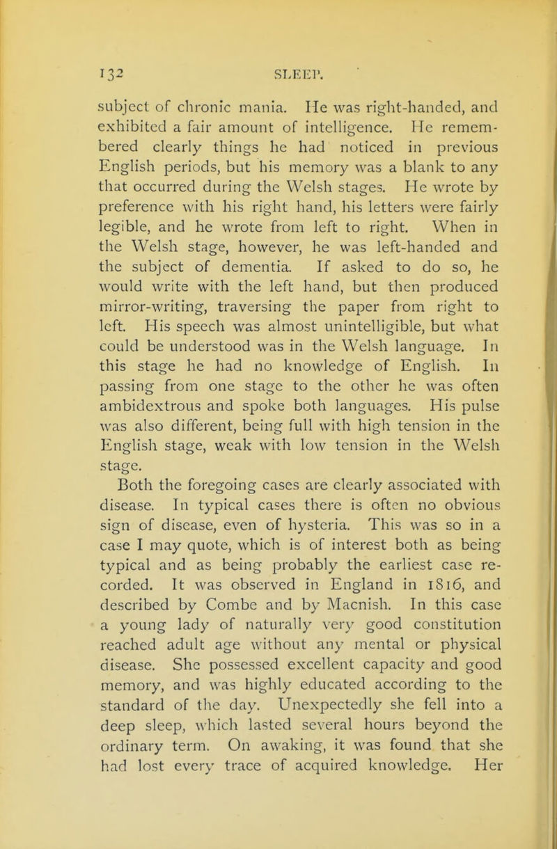 subject of clironic mania. He was riglit-handed, and exhibited a fair amount of intelligence. He remem- bered clearly things he had noticed in previous English periods, but his memory was a blank to any that occurred during the Welsh stages. He wrote by preference with his right hand, his letters were fairly legible, and he wrote from left to right. When in the Welsh stage, however, he was left-handed and the subject of dementia. If asked to do so, he would write with the left hand, but then produced mirror-writing, traversing the paper from right to left. His speech was almost unintelligible, but what could be understood was in the Welsh language. In this stage he had no knowledge of English. In passing from one stage to the other he was often ambidextrous and spoke both languages. His pulse was also different, being full with high tension in the English stage, weak with low tension in the Welsh stage. Both the foregoing cases are clearly associated with disease. In typical cases there is often no obvious sign of disease, even of hysteria. This was so in a case I may quote, which is of interest both as being typical and as being probably the earliest case re- corded. It was observed in England in iSi6, and described by Combe and by Macnish. In this case a young lady of naturally very good constitution reached adult age without any mental or physical disease. She possessed excellent capacity and good memory, and was highly educated according to the standard of the day. Unexpectedly she fell into a deep sleep, which lasted several hours beyond the ordinary term. On awaking, it was found that she had lost every trace of acquired knowledge. Her