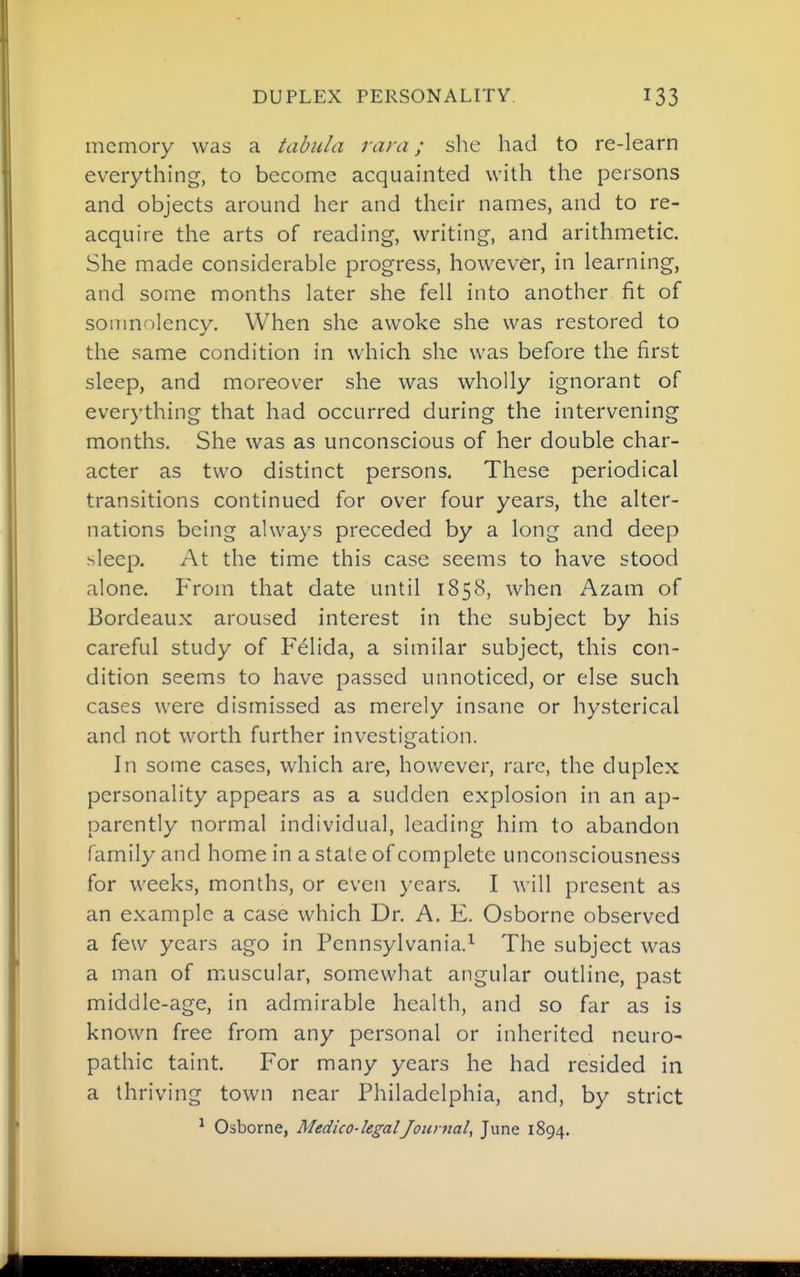 memory was a tabula vara; she had to re-learn everything, to become acquainted with the persons and objects around her and their names, and to re- acquire the arts of reading, writing, and arithmetic. She made considerable progress, however, in learning, and some months later she fell into another fit of soinnolencv. When she awoke she was restored to the same condition in which she was before the first sleep, and moreover she was wholly ignorant of everything that had occurred during the intervening months. She was as unconscious of her double char- acter as two distinct persons. These periodical transitions continued for over four years, the alter- nations being always preceded by a long and deep sleep. At the time this case seems to have stood alone. From that date until 1858, when Azam of Bordeaux aroused interest in the subject by his careful study of F^lida, a similar subject, this con- dition seems to have passed unnoticed, or else such cases were dismissed as merely insane or hysterical and not worth further investigation. In some cases, which are, however, rare, the duplex personality appears as a sudden explosion in an ap- parently normal individual, leading him to abandon family and home in a state of complete unconsciousness for weeks, months, or even years. I will present as an example a case which Dr. A. E. Osborne observed a few years ago in Pennsylvania.^ The subject was a man of muscular, somewhat angular outline, past middle-age, in admirable health, and so far as is known free from any personal or inherited neuro- pathic taint. For many years he had resided in a thriving town near Philadelphia, and, by strict ^ Osborne, Medico-legalJournal, June 1894.