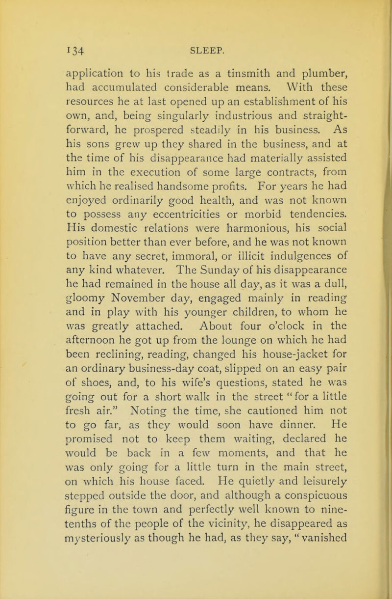 application to his trade as a tinsmith and plumber, had accumulated considerable means. With these resources he at last opened up an establishment of his own, and, being singularly industrious and straight- forward, he prospered steadily in his business. As his sons grew up they shared in the business, and at the time of his disappearance had materially assisted him in the execution of some large contracts, from which he realised handsome profits. For years he had enjoyed ordinarily good health, and was not known to possess any eccentricities or morbid tendencies. His domestic relations were harmonious, his social position better than ever before, and he was not known to have any secret, immoral, or illicit indulgences of any kind whatever. The Sunday of his disappearance he had remained in the house all day, as it was a dull, gloomy November day, engaged mainly in reading and in play with his younger children, to whom he was greatly attached. About four o'clock in the afternoon he got up from the lounge on which he had been reclining, reading, changed his house-jacket for an ordinary business-day coat, slipped on an easy pair of shoes, and, to his wife's questions, stated he was going out for a short walk in the street  for a little fresh air. Noting the time, she cautioned him not to go far, as they would soon have dinner. He promised not to keep them waiting, declared he would be back in a few moments, and that he was only going for a little turn in the main street, on which his house faced. He quietly and leisurely stepped outside the door, and although a conspicuous figure in the town and perfectly well known to nine- tenths of the people of the vicinity, he disappeared as mysteriously as though he had, as they say, vanished