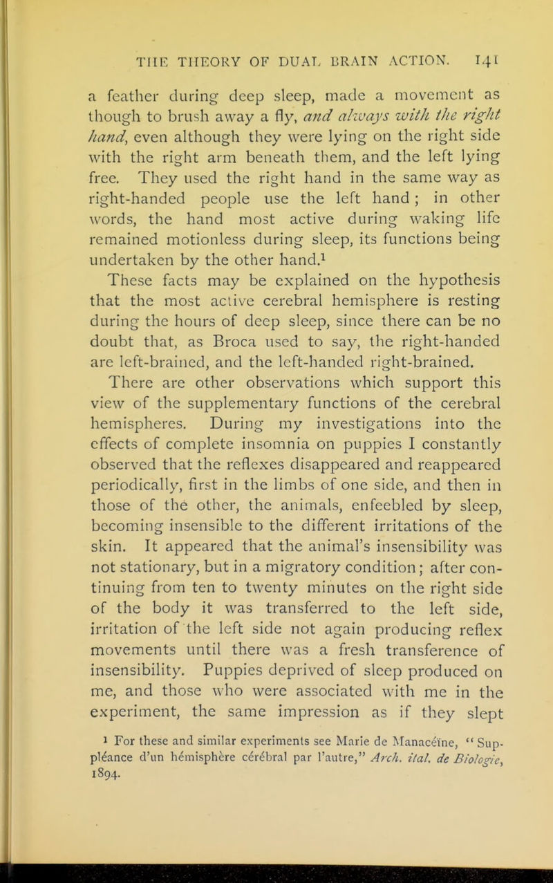 a feather during deep sleep, made a movement as though to brush away a fly, and akvays zvith ihe right hand, even although they were lying on the right side with the right arm beneath tliem, and the left lying free. They used the right hand in the same way as right-handed people use the left hand ; in other words, the hand most active during waking life remained motionless during sleep, its functions being undertaken by the other hand.^ These facts may be explained on the hypothesis that the most active cerebral hemisphere is resting during the hours of deep sleep, since there can be no doubt that, as Broca used to say, the right-handed are left-brained, and the left-handed right-brained. There are other observations which support this view of the supplementary functions of the cerebral hemispheres. During my investigations into the effects of complete insomnia on puppies I constantly observed that the reflexes disappeared and reappeared periodically, first in the limbs of one side, and then in those of the other, the animals, enfeebled by sleep, becoming insensible to the different irritations of the skin. It appeared that the animal's insensibility was not stationary, but in a migratory condition; after con- tinuing from ten to twenty minutes on the right side of the body it was transferred to the left side, irritation of the left side not again producing reflex movements until there was a fresh transference of insensibility. Puppies deprived of sleep produced on me, and those who were associated with me in the experiment, the same impression as if they slept 1 For these and similar experiments see Marie de Manaceine,  Sup- pl^ance d'un hemisphere cerebral par I'autre, A?xh. ilal. de Biologie, 1894.