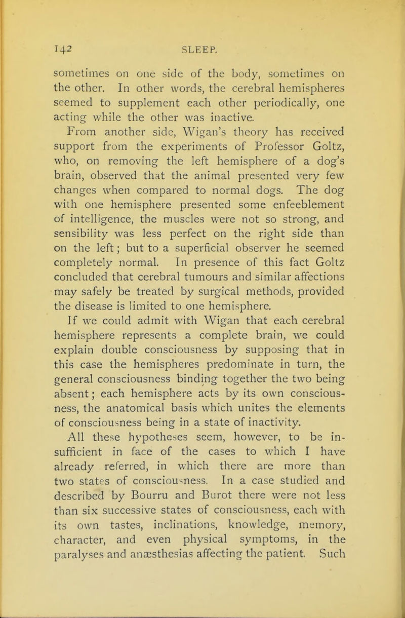 sometimes on one side of the body, sometimes on the other. In other words, the cerebral hemispheres seemed to supplement each other periodically, one acting while the other was inactive. From another side, Wigan's theory has received support from the experiments of Professor Goltz, who, on removing the left hemisphere of a dog's brain, observed that the animal presented very few changes when compared to normal dogs. The dog wilh one hemisphere presented some enfeeblement of intelligence, the muscles were not so strong, and sensibility was less perfect on the right side than on the left; but to a superficial observer he seemed completely normal. In presence of this fact Goltz concluded that cerebral tumours and similar affections may safely be treated by surgical methods, provided the disease is limited to one hemisphere. If we could admit with Wigan that each cerebral hemisphere represents a complete brain, we could explain double consciousness by supposing that in this case the hemispheres predominate in turn, the general consciousness binding together the two being absent; each hemisphere acts by its own conscious- ness, the anatomical basis which unites the elements of consciousness being in a state of inactivity. All these hypotheses seem, however, to be in- sufficient in face of the cases to which I have already referred, in which there are more than two states of consciou-^ness. In a case studied and described by Bourru and Burot there were not less than six successive states of consciousness, each with its own tastes, inclinations, knowledge, memory, character, and even physical symptoms, in the paralyses and anaesthesias affecting the patient. Such
