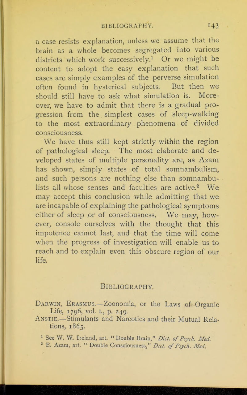 a case resists explanation, unless we assume that the brain as a whole becomes segregated into various districts which work successively.^ Or we might be content to adopt the easy explanation that such cases are simply examples of the perverse simulation often found in hysterical subjects. But then we should still have to ask what simulation is. More- over, we have to admit that there is a gradual pro- gression from the simplest cases of sleep-walking to the most extraordinary phenomena of divided consciousness. We have thus still kept strictly within the region of pathological sleep. The most elaborate and de- veloped states of multiple personality are, as Azam has shown, simply states of total somnambulism, and such persons arc nothing else than somnambu- lists all whose senses and faculties are active.^ We may accept this conclusion while admitting that we are incapable of explaining the pathological symptoms either of sleep or of consciousness. We may, how- ever, console ourselves with the thought that this impotence cannot last, and that the time will come when the progress of investigation will enable us to reach and to explain even this obscure region of our life. Bibliography. Darwin, Erasmus.—Zoonomia, or the Laws of Organic Life, 1796, vol. I., p. 249. Anstie.—Stimulants and Narcotics and their Mutual Rela- tions, 1865. ' See W. W. Ireland, art. ''Double Brain, Diet, of Psych. Med. * E, Azam, art.  Double Consciousness, Diet, of Psyeh. Med,