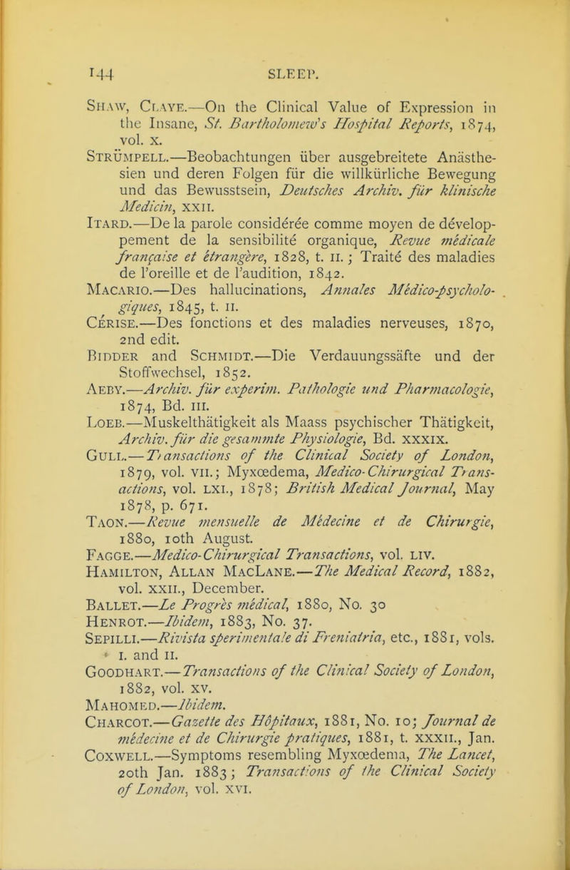 SiiAw, Cr.vYE.—On the Clinical Value of Expression in the Insane, SA Bartholomew''s Hospital Reports^ i'^74> vol. X. Strumpell.—Beobachtungen uber ausgebreitete Anasthe- sien und deren Folgen fiir die willkiirliche Bewegung und das Bewusstsein, Deutsches Archiv. fiir klinische Medicin, xxii. Itard.—De la parole considdrde comme moyen de d^velop- pement de la sensibilite organique, Revue iriedicale fran^aise et etrangere, 1828, t. ii.; Traits des maladies de I'oreille et de I'audition, 1842. Macario.—Des hallucinations, Annales Medico-psycholo- giqites, 1845, t. II. Cerise.—Des fonctions et des maladies nerveuses, 1870, 2nd edit. Bidder and Schmidt,—Die Verdauungssafte und der Stoffwechsel, 1852, Aeby.—Archiv. fur experim. Pathologie und Fharmacoiogie, 1874, Bd. III. LoEB.—Muskelthatigkeit als Maass psychischer Thatigkeit, Archiv. fiir die gesatfimte Fhysiologie, Bd, xxxix. Gull.—T/ansactions of the Clinical Society of London, 1879, vol. VII.; Myxoedema, Medico-Chirurgical Trans- actions, vol, LXI., 1878; British Medical Journal, May 1878, p. 671. Taon,—Revue mensuelle de Medecine et de Chirurgie, 1880, loth August, Fagge.—Medico-Chirurgical Transactions, vol. Liv. Hamilton, Allan MacLane,—The Medical Record, 1882, vol, XXII., December, Ballet,—Le Progres medical, 1880, No. 30 Henrot.—Ibidem, 1883, No, 37. Sepilli.—Rivista sperimentale di Freniairia, etc., 18S1, vols. ' I. and II, Goodhart.—Transactions of the Clinical Society of London, 1882, vol. XV. Tvl A H 0 M ED. —Ibidem. Charcot.—Gazette des Hopitaux, i88r, No. 10; Journal de mtdecine et de Chirurgie pratiques, 1881, t. xxxii., Jan. CoxwELL.—Symptoms resembling Myxoedema, The Lancet, 20th Jan, 1883; Transactions of the Clinical Society of London, vol. xvi.