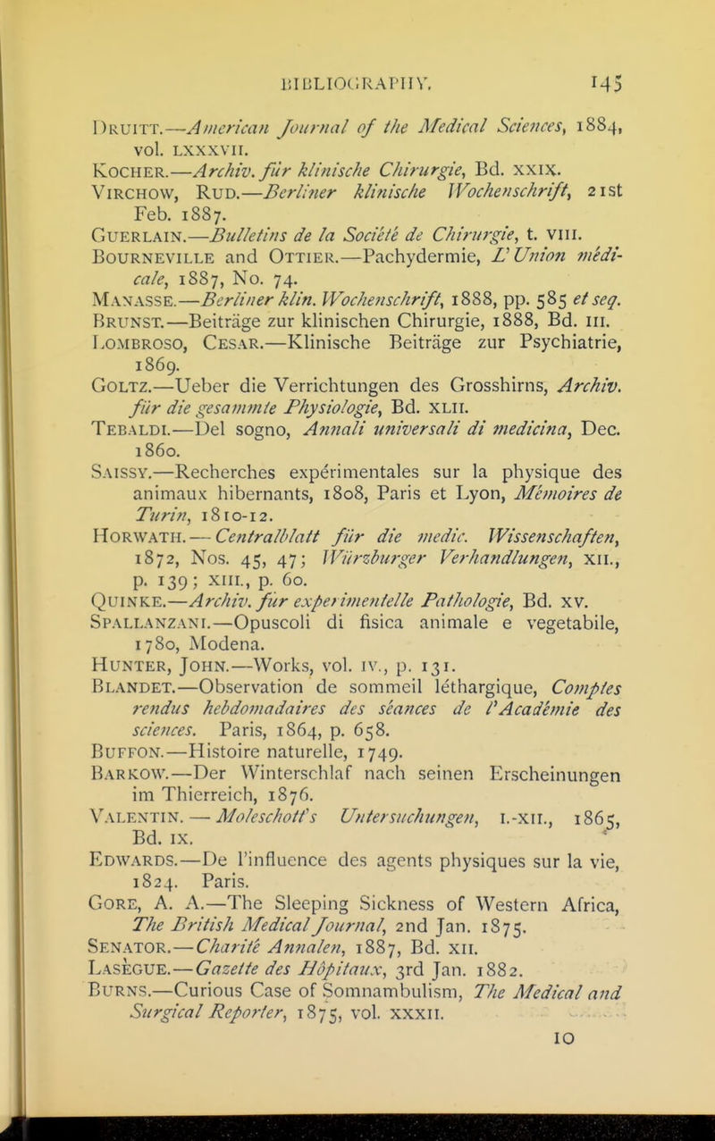 Druitt.—American Journal of the Medical Sciences, 1884, vol. LXXXVII. KocHER.—Archiv. fur klinische Chirurgie, Bd. xxix. ViRCHOVV, RuD.—Berliner klinische Wochenschrift^ 21st Feb. 1887. GuERLAiN.—Bulletins de la Societe de Chirurgie, t. viii. BouRNEViLLE and Ottier.—Pachydermie, LUinon medi- cate, 1887, No. 74. Manasse.—Berliner klin. Wochenschrift, 1888, pp. 585 et seq. Brunst.—Beitriige zur klinischen Chirurgie, 1888, Bd. iii. LoMBROSO, Cesar.—Klinische Beitrage zur Psychiatrie, 1869. GoLTZ.—Ueber die Verrichtungen des Grosshirns, Archiv. fiir die gesammie Physiologic, Bd. xlii. Tebaldi.—Del sogno, Amiali universali di medicina, Dec. i860. Saissy.—Recherches experimentales sur la physique des animaux hibernants, 1808, Paris et Lyon, Memoires de Turin, 1810-12. HoRWATH. — Centralblatt fi'ir die medic. Wissenschaften, 1872, Nos. 45, 47; JViirzburger Verhandlungen, xii., p. 139; XIII., p. 60. QuiNKE.—Archiv. fiir experijnentelle Fathologie, Bd. xv. Spallanzani.—Opuscoli di fisica animate e vegetabile, 1780, Modena. Hunter, John.—Works, vol. iv., p. 131. Blandet.—Observation de sommeil lethargique, Comptes rendus hehdomadaires des seances de I'Academie des sciences. Paris, 1864, p. 658. BuFFON.—Histoire naturelle, 1749. Barkow.—Der Winterschlaf nach seinen Erscheinungen im Thierreich, 1876. Valentin. — Moleschotfs Untersuchungen, i.-xii., 1865, Bd. IX. Edwards.—De I'influence des agents physiques sur la vie, 1824. Paris. Gore, A. A.—The Sleeping Sickness of Western Africa, The British Medical Journal, 2nd Jan. 1875. Senator.—Charite Annalen, 1887, Bd. xii. Lasegue.—Gazette des Hopitaux, 3rd Jan. 1882. Burns.—Curious Case of Somnambulism, The Medical and Surgical Reporter, 1875, vol. XXXII. 10