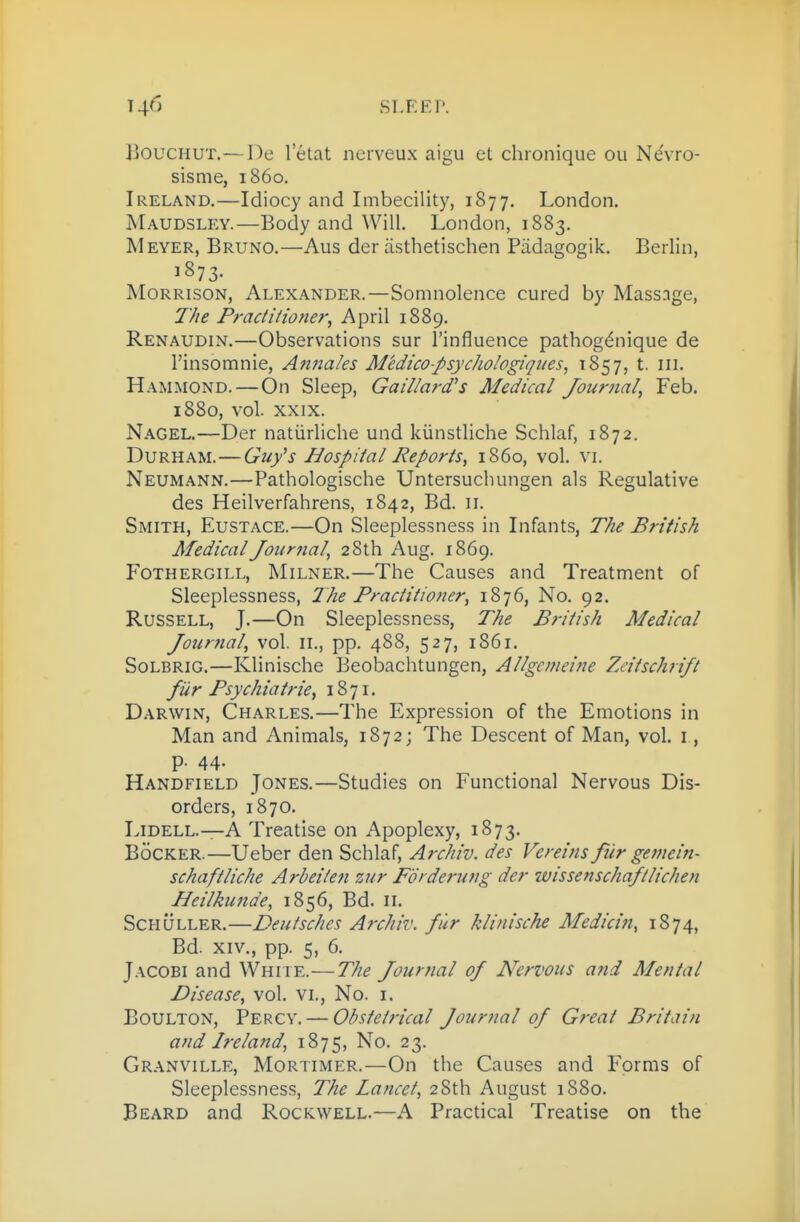 JjOUCHUt.—De I'etat nerveux aigu et chionique ou N6\ro- sisme, i860. Ireland.—Idiocy and Imbecility, 1877. London. Maudsley.—Body and Will. London, 1883. Meyer, Bruno.—Aus der asthetischen Padagogik. Berlin, j873- Morrison, Alexander.— Somnolence cured by Masssge, 7'/ie Practitioner^ April 1889. Renaudin.—Observations sur I'influence pathog^nique de I'insomnie, Anna/es M'edico-psychologiques, 1857, t. iii. Hammond. — On Sleep, Gaii/ard's Medical Journal, Feb. 1880, vol. XXIX. Nagel.—Der natiirliche und kiinstliche Schlaf, 1872. Durham.—Guy's Hospital Reports, i860, vol. vi. Neumann.—Pathologische Untersuchungen als Regulative des Heilverfahrens, 1842, Bd. 11. Smith, Eustace.—On Sleeplessness in Infants, The British Medical Journal, 28th Aug. 1869. FoTHERGiLL, MiLNER.—The Causcs and Treatment of Sleeplessness, The Practitioner, 1876, No. 92. Russell, J.—On Sleeplessness, The British Medical Joicrnal, vol. ii., pp. 488, 527, 1861. SoLBRiG.—Klinische Beobachtungen, Allgemeine Zeitschrift fUr Psychiatric, 18 71. Darwin, Charles.—The Expression of the Emotions in Man and Animals, 1872; The Descent of Man, vol. i, p. 44. Handfield Jones.—Studies on Functional Nervous Dis- orders, 1870. Lidell.—A Treatise on Apoplexy, 1873. Bocker.—Ueber den Schlaf, Archiv. des Vereins fur gemein- schaftliche Arbeiteji zur Fdi derung der wissenschaftlichen Beilkunde, 1856, Bd. 11. ScHULLER.—Deutsches Archiv. fur klinische Medicin, 1874, Bd. XIV., pp. 5, 6. Jacobi and Whi ie.—The Journal of Nervous and Mental Disease, vol. vi., No. i. Boulton, Percy. — Obstetrical Jourtial of Great Britain and Ireland, 1875, No. 23. Granville, Mortimer.—On the Causes and Forms of Sleeplessness, The Lancet, 28th August 1880. Beard and Rockwell.—A Practical Treatise on the