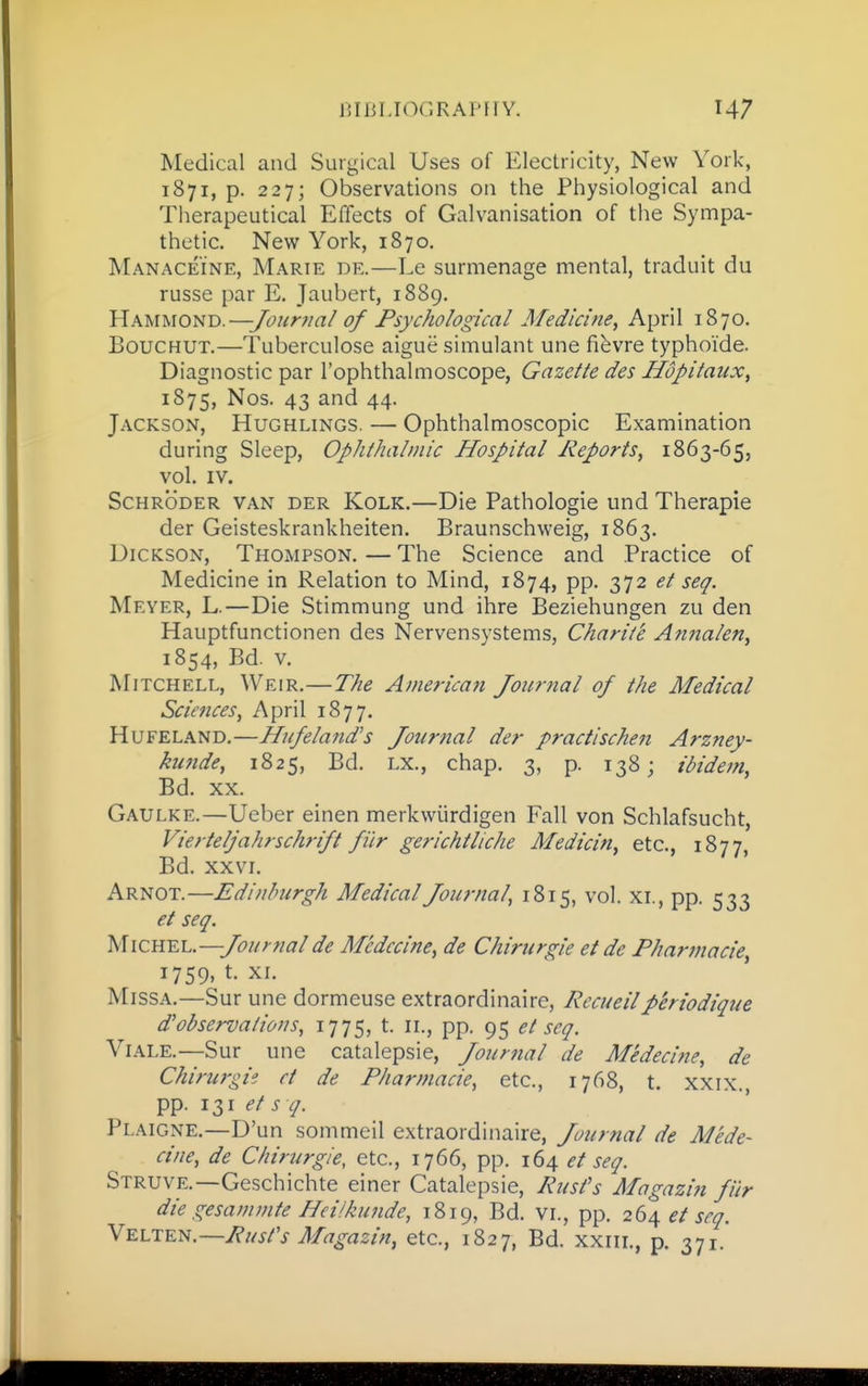 Medical and Surgical Uses of Electricity, New York, 1871, p. 227; Observations on the Physiological and Therapeutical Effects of Galvanisation of the Sympa- thetic. New York, 1870. Manaceine, Marie de.—Ee surmenage mental, traduit du russe par E. Jaubert, 1889. 'i^AMUO'U'D.—JoHnia/ of Psychological Afedicine, April 1870. BoucHUT.—Tuberculose aigue simulant une fi^vre typhoide. Diagnostic par I'ophthalmoscope, Gazelle des Hopilaux, 1875, Nos. 43 and 44. Jackson, Hughlings. — Ophthalmoscopic Examination during Sleep, Ophlhalmic Hospilal Reports, 1863-65, vol. IV. Schroder van der Kolk.—Die Pathologic und Therapie der Geisteskrankheiten. Braunschweig, 1863. Dickson, Thompson. — The Science and Practice of Medicine in Relation to Mind, 1874, pp. 372 el seq. Meyer, L.—Die Stimmung und ihre Beziehungen zu den Hauptfunctionen des Nervensystems, Charlie Atmalen, 1854, Bd. v. Mitchell, Weir,—The American Journal of the Medical Sciences, April 1877. Hufeland,—Hufelands Jotirnal der practischen Arzney- kunde, 1825, Bd. lx., chap. 3, p. 138; tdidem, Bd. XX. Gaulke.—Ueber einen merkwiirdigen Fall von Schlafsucht, Viertelfahrschrifl filr gerichtliche Medicin, etc., 1877, Bd. XXVI. Arnot.—Edinburgh Medical Journal, 1815, vol. xi., pp. 533 el seq. Micu'E.h.—Journal de Mcdccine, de Chirurgie et de Pharniacie, 1759, t. XI. MissA.—Sur une dormeuse extraordinaire, Recueilperiodique d'observalions, 1775, t. ii., pp. 95 et seq. ViALE.—Sur une catalepsie. Journal de Medecine, de Chirurgie et de Pliarmacie, etc., 1768, t. xxix., pp. 131 et s q. Plaigne.—D'un sommeil extraordinaire. Journal de Mede- cine, de Chirurgie, etc., 1766, pp. 164 et seq. Struve.—Geschichte einer Catalepsie, Rusfs Magazin fur die gesammte Heiikunde, 1819, Bd. vi., pp. 264 et seq. Ykltk^.—Rust's Magazin, etc., 1827, Bd. xxiii., p. 371.*