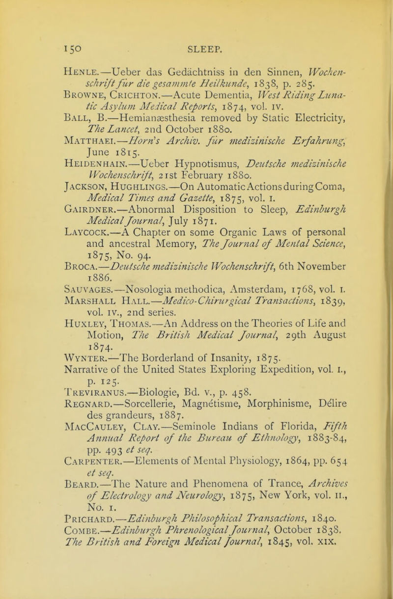 Henle.—Ueber das Gedachtniss in den Sinnen, Wochen- schri/f fur die gesammfe Hei/kunde, 1838, p. 285. Browne, Crichton.—Acute Dementia, West Riding Luna- tic Asylum Medical Reports^ 1874, vol. iv. Ball, B.—Hemianaesthesia removed by Static Electricity, The Lancet, 2nd October 1880. Matthael—-Horn^s Archiv. fur medizinische Erfahrung, June 1815. Heidenhain.—Ueber Hypnotismus, Deutsche medizinische IVochenschrift, 21st February 1880. Jackson, Hughlings.—On Automatic ActionsduringComa, Medical Times and Gazette^ 1875, vol. i. Gairdner.—Abnormal Disposition to Sleep, Edinburgh Medical Journal^ July 1871. Laycock.—A Chapter on some Organic Laws of personal and ancestral Memory, The Journal of Mental Science, 1875, No. 94. Broca.—Deutsche medizinische Wochenschrift^ 6th November 1886. Sauvages.—Nosologia melhodica, Amsterdam, 1768, vol. \. Marshall Hall.—Medico-Chiru^gical Transactions, 1839, vol. IV., 2nd series. Huxley, Thomas.—An Address on the Theories of Life and Motion, The British Medical Journal, 29th August 1874. Wynter.—The Borderland of Insanity, 1875. Narrative of the United States Exploring Expedition, vol. i., p. 125. Treviranus.—Biologic, Bd. v., p. 458. Regnard.—Sorcellerie, Magnetisme, Morphinisme, Ddlire des grandeurs, 1887. MacCauley, Clay,—Seminole Indians of Florida, Fifth Annual Report of the Bureau of Ethnology, 1883-84, pp. 493 et seq. Carpenter.—Elements of Mental Physiology, 1864, pp. 654 et seq. Beard.—The Nature and Phenomena of Trance, Archives of Electro logy and Neurology, 1875, New York, vol. n., No. I. pRiCHARD.—Edinburgh Philosophical Transactions, 1840. Co^\BE.^Edinburgh Phrenological Journal, October 183S. The British and Foreign Medical fournal, 1845, vol. xix.