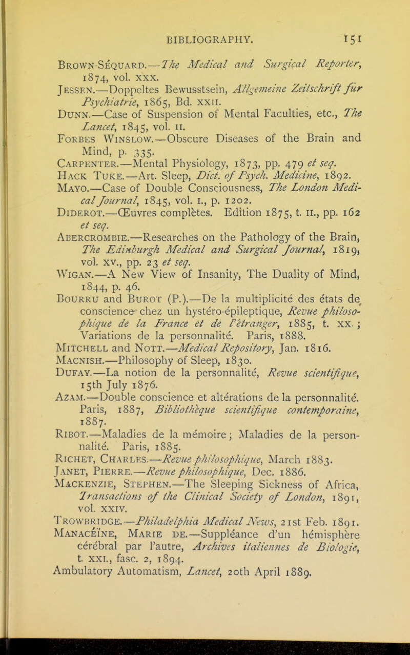 Brown-Sequard. — 2he Medical and Surgical Reporter^ 1874, vol. XXX. J ESSEN.—Doppeltes Bewusstsein, Alli^e^neine Zeiischrift fur Psychiatrie, 1865, Bd. xxii. Dunn.—Case of Suspension of Mental Faculties, etc., The Lancet, 1845, vol. ii. Forbes Winslovv.—Obscure Diseases of the Brain and Mind, p. 335. Carpenter.—Mental Physiology, 1873, pp. 479 et seq. Hack Tuke.—Art. Sleep, Diet, of Psych. Afedicine, 1892. Mayo,—Case of Double Consciousness, The London Medi calfournal, 1845, vol. I., p. 1202. Diderot.—CEuvres completes. Edition 1875, t. 11., pp. 162 ei seq. Abercrombie.—Researches on the Pathology of the Brain, The Edinburgh Medical and Surgical fournal^ iSiQj vol. XV., pp. 23 ^/ seq. Wigan.—A New View of Insanity, The Duality of Mind, 1844, p. 46. Bourru and Burot (P.).—De la multiplicite des etats de conscience-chez un hystero-epileptique. Revue philoso- pJiique de la France et de Petranger, 1885, t. xx.; Variations de la personnalite. Paris, 1888. Mitchell and Nott.—Medical Repository, Jan. 1816. Macnish.—Philosophy of Sleep, 1830. DuFAY.—La notion de la personnalite. Revue scientifique, 15th July 1876. AzAM.—Double conscience et alterations de la personnalite. Paris, 1887, Bibliotheque scientifique contemporaine, 1887. RiBOT.—Maladies de la memoire; Maladies de la person- nalite. Paris, 1885. Richet, Charles.—Revuephilosophique, March 1883. Janet, Piekre.—Revuephilosophique, Dec. 1886. Mackenzie, Stephen.—The Sleeping Sickness of Africa, Lransactions of the Clinical Society of London, 1891, vol. XXIV. ^ow'^'R.mG^.—Philadelphia Medical Neivs, 21st Feb. 1891. Manaceine, Marie de.—Suppldance d'un hemisphere cerebral par I'autre, Archives italiennes de Biologie, t. XXI., fasc. 2, 1894. Ambulatory Automatism, Lancet, 20th April 1889.
