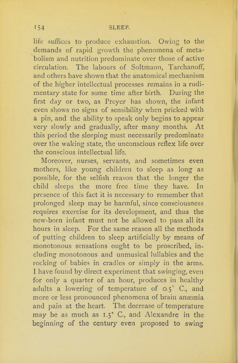 life suffices to produce exhaustion. Owing to the demands of rapid growth the phenomena of meta- bolism and nutrition predominate over those of active circulation. The labours of Soltmann, Tarchanoff, and others have shown that the anatomical mechanism of the higher intellectual processes remains in a rudi- mentary state for some time after birth. During the first day or two, as Preyer has shown, the infant even shows no signs of sensibility when pricked with a pin, and the ability to speak only begins to appear very slowly and gradually, after many months. At this period the sleeping must necessarily predominate over the waking state, the unconscious reflex life over the conscious intellectual life. Moreover, nurses, servants, and sometimes even mothers, like young children to sleep as long as possible, for the selfish reason that the longer the child sleeps the more free time they have. In presence of this fact it is necessary to remember that prolonged sleep may be harmful, since consciousness requires exercise for its development, and thus the new-born infant must not be allowed to pass all its hours in sleep. For the same reason all the methods of putting children to sleep artificially by means of monotonous sensations ought to be proscribed, in- cluding monotonous and unmusical lullabies and the rocking of babies in cradles or simply in the arms. I have found by direct experiment that swinging, even for only a quarter of an hour, produces in healthy adults a lowering of temperature of 0.5' C, and more or less pronounced phenomena of brain anaemia and pain at the heart. The decrease of temperature may be as much as 1.5° C, and Alexandre in the beginning of the century even proposed to swing