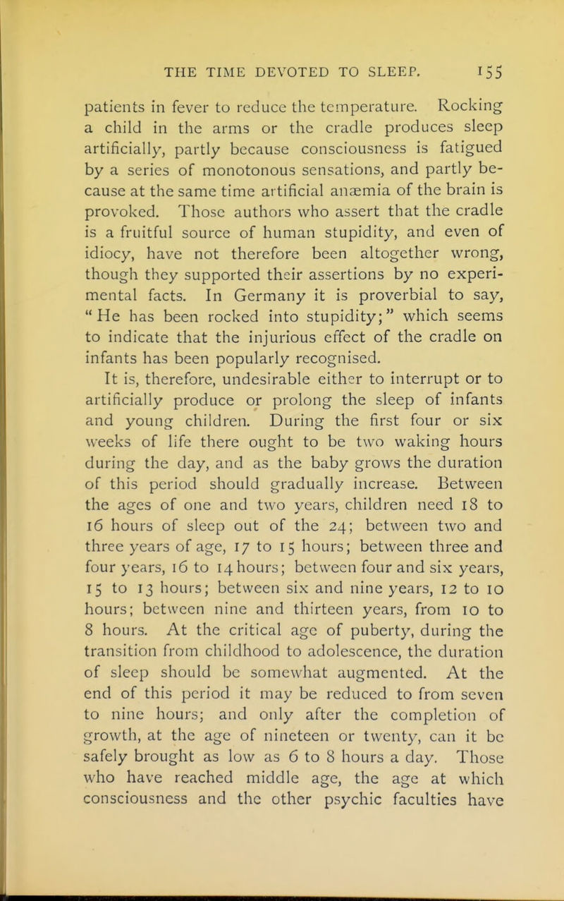 THE TIME DEVOTED TO SLEEP. patients in fever to reduce the temperature. Rocking a child in the arms or the cradle produces sleep artificially, partly because consciousness is fatigued by a series of monotonous sensations, and partly be- cause at the same time artificial anaemia of the brain is provoked. Those authors who assert that the cradle is a fruitful source of human stupidity, and even of idiocy, have not therefore been altogether wrong, though they supported their assertions by no experi- mental facts. In Germany it is proverbial to say, He has been rocked into stupidity; which seems to indicate that the injurious effect of the cradle on infants has been popularly recognised. It is, therefore, undesirable either to interrupt or to artificially produce or prolong the sleep of infants and young children. During the first four or six weeks of life there ought to be two waking hours during the day, and as the baby grows the duration of this period should gradually increase. Between the ages of one and two years, children need 18 to 16 hours of sleep out of the 24; between two and three years of age, 17 to 15 hours; between three and four years, 16 to 14hours; between four and six years, 15 to 13 hours; between six and nine years, 12 to 10 hours; between nine and thirteen years, from 10 to 8 hours. At the critical age of puberty, during the transition from childhood to adolescence, the duration of sleep should be somewhat augmented. At the end of this period it may be reduced to from seven to nine hours; and only after the completion of growth, at the age of nineteen or twenty, can it be safely brought as low as 6 to 8 hours a day. Those who have reached middle age, the age at which consciousness and the other psychic faculties have