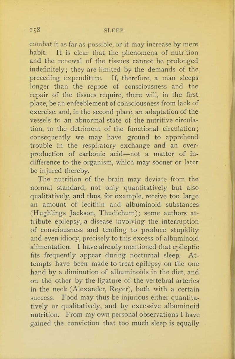 combat it as far as possible, or it may increase by mere habit. It is clear that the phenomena of nutrition and the renewal of the tissues cannot be prolonged indefinitely; they are limited by the demands of the preceding expenditure. If, therefore, a man sleeps longer than the repose of consciousness and the repair of the tissues require, there will, in the first place, be an enfeeblement of consciousness from lack of exercise, and, in the second place, an adaptation of the vessels to an abnormal state of the nutritive circula- tion, to the detriment of the functional circulation; consequently we may have ground to apprehend trouble in the respiratory exchange and an over- production of carbonic acid—not a matter of in- difference to the organism, which may sooner or later be injured thereby. The nutrition of the brain may deviate from the normal standard, not only quantitatively but also qualitatively, and thus, for example, receive too large an amount of lecithin and albuminoid substances (Hughlings Jackson, Thudichum); some authors at- tribute epilepsy, a disease involving the interruption of consciousness and tending to produce stupidity and even idiocy, precisely to this excess of albuminoid alimentation. I have already mentioned that epileptic fits frequently appear during nocturnal sleep. At- tempts have been made to treat epilepsy on the one hand by a diminution of albuminoids in the diet, and on the other by the ligature of the vertebral arteries in the neck (Alexander, Reyer), both with a certain success. Food may thus be injurious either quantita- tively or qualitatively, and by excessive albuminoid nutrition. From my own personal observations I have gained the conviction that too much sleep is equally