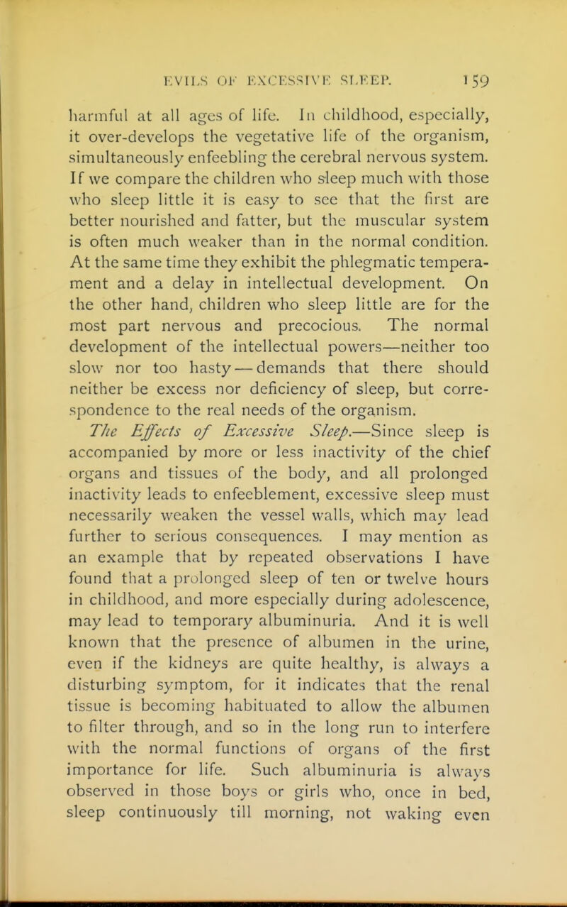 harmful at all ages of life. In childhood, especially, it over-develops the vegetative life of the organism, simultaneously enfeebling the cerebral nervous system. If we compare the children who s-leep much with those who sleep little it is easy to see that the first are better nourished and fatter, but the muscular system is often much weaker than in the normal condition. At the same time they exhibit the phlegmatic tempera- ment and a delay in intellectual development. On the other hand, children who sleep Httle are for the most part nervous and precocious. The normal development of the intellectual powers—neither too slow nor too hasty — demands that there should neither be excess nor deficiency of sleep, but corre- spondence to the real needs of the organism. The Effects of Excessive Sleep.—Since sleep is accompanied by more or less inactivity of the chief organs and tissues of the body, and all prolonged inactivity leads to enfeeblement, excessive sleep must necessarily weaken the vessel walls, which may lead further to serious consequences. I may mention as an example that by repeated observations I have found that a prolonged sleep of ten or twelve hours in childhood, and more especially during adolescence, may lead to temporary albuminuria. And it is well known that the presence of albumen in the urine, even if the kidneys are quite healthy, is always a disturbing symptom, for it indicates that the renal tissue is becoming habituated to allow the albumen to filter through, and so in the long run to interfere with the normal functions of organs of the first importance for life. Such albuminuria is always observed in those boys or girls who, once in bed, sleep continuously till morning, not waking even