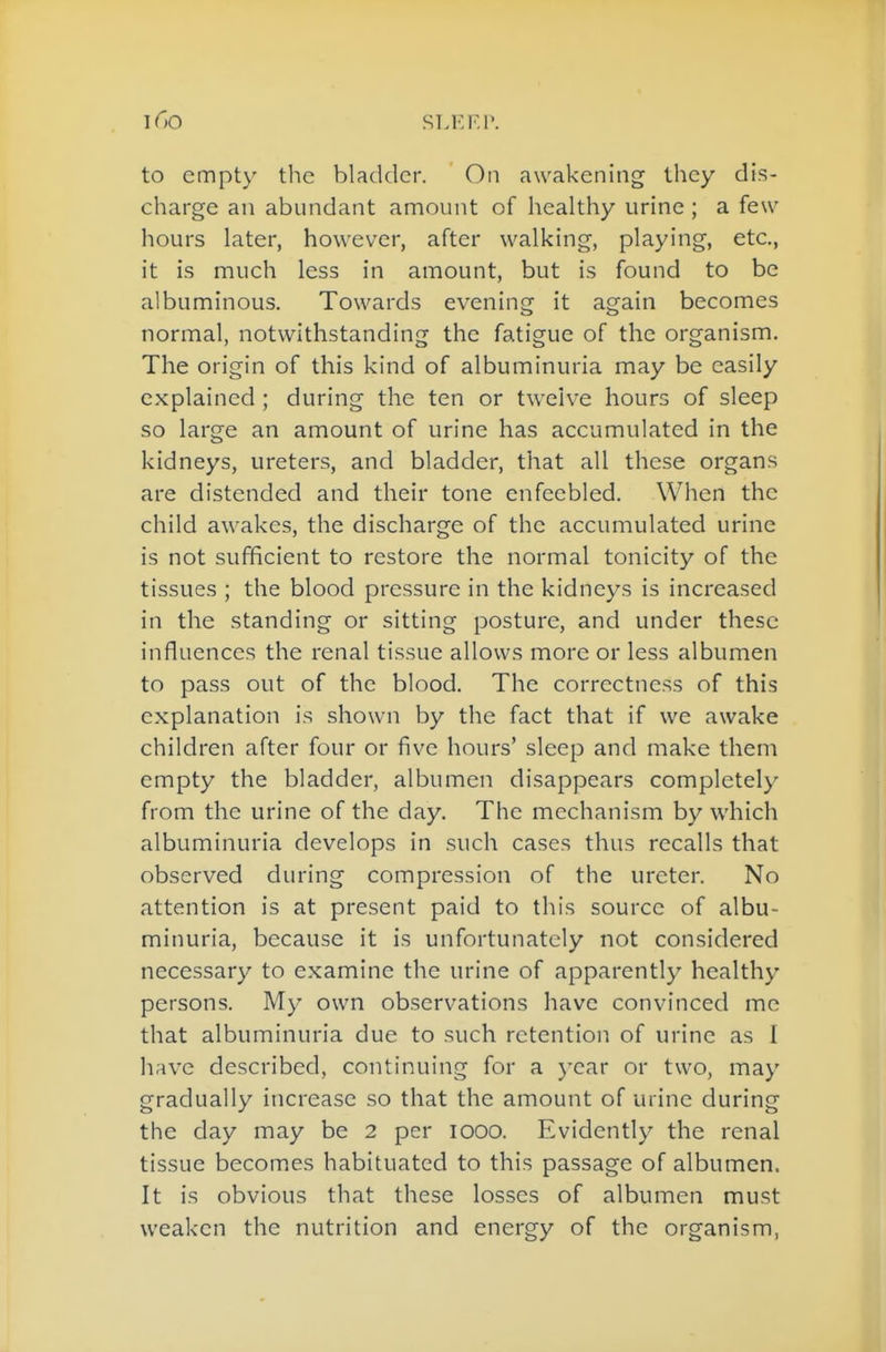 SLEF.r. to empty the bladder. ' On awakening they dis- charge an abundant amount of healthy urine ; a few hours later, however, after walking, playing, etc., it is much less in amount, but is found to be albuminous. Towards evening it again becomes normal, notwithstanding the fatigue of the organism. The origin of this kind of albuminuria may be easily explained ; during the ten or twelve hours of sleep so large an amount of urine has accumulated in the kidneys, ureters, and bladder, that all these organs are distended and their tone enfeebled. When the child awakes, the discharge of the accumulated urine is not sufficient to restore the normal tonicity of the tissues ; the blood pressure in the kidneys is increased in the standing or sitting posture, and under these influences the renal tissue allows more or less albumen to pass out of the blood. The correctness of this explanation is shown by the fact that if we awake children after four or five hours' sleep and make them empty the bladder, albumen disappears completely from the urine of the day. The mechanism by which albuminuria develops in such cases thus recalls that observed during compression of the ureter. No attention is at present paid to this source of albu- minuria, because it is unfortunately not considered necessary to examine the urine of apparently healthy persons. My own observations have convinced me that albuminuria due to such retention of urine as I have described, continuing for a year or two, may gradually increase so that the amount of urine during the day may be 2 per looo. Evidently the renal tissue becomes habituated to this passage of albumen. It is obvious that these losses of albumen must weaken the nutrition and energy of the organism,