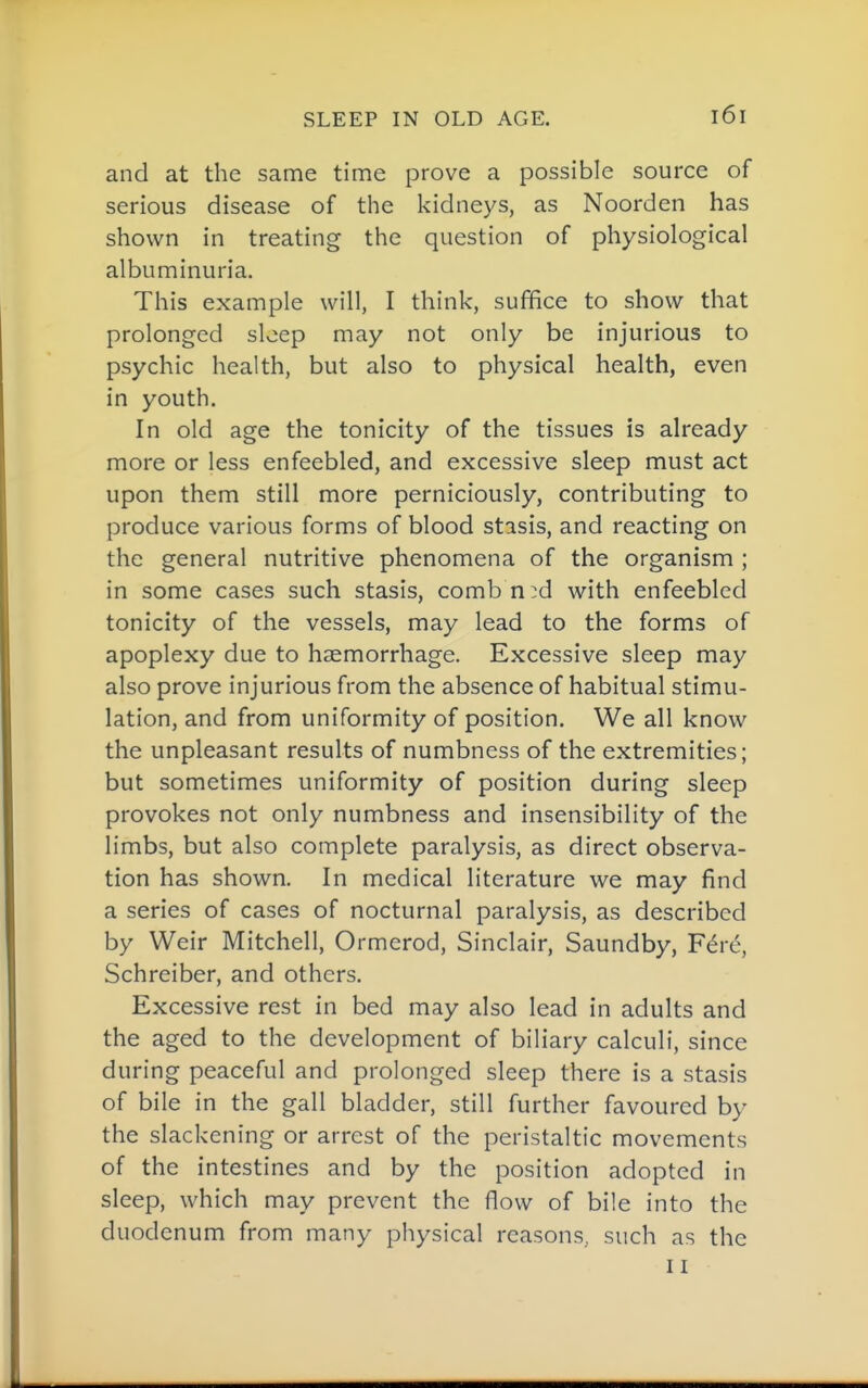 SLEEP IN OLD AGE. and at the same time prove a possible source of serious disease of the kidneys, as Noorden has shown in treating the question of physiological albuminuria. This example will, I think, suffice to show that prolonged sleep may not only be injurious to psychic health, but also to physical health, even in youth. In old age the tonicity of the tissues is already more or less enfeebled, and excessive sleep must act upon them still more perniciously, contributing to produce various forms of blood stasis, and reacting on the general nutritive phenomena of the organism ; in some cases such stasis, combn:d with enfeebled tonicity of the vessels, may lead to the forms of apoplexy due to haemorrhage. Excessive sleep may also prove injurious from the absence of habitual stimu- lation, and from uniformity of position. We all know the unpleasant results of numbness of the extremities; but sometimes uniformity of position during sleep provokes not only numbness and insensibility of the limbs, but also complete paralysis, as direct observa- tion has shown. In medical literature we may find a series of cases of nocturnal paralysis, as described by Weir Mitchell, Ormerod, Sinclair, Saundby, F^re, Schreiber, and others. Excessive rest in bed may also lead in adults and the aged to the development of biliary calculi, since during peaceful and prolonged sleep there is a stasis of bile in the gall bladder, still further favoured by the slackening or arrest of the peristaltic movements of the intestines and by the position adopted in sleep, which may prevent the flow of bile into the duodenum from many physical reasons, such as the 11