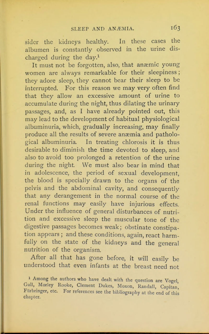 sidcr the kidneys healthy. In these cases the albumen is constantly observed in the urine dis- charged during the day.^ It must not be forgotten, also, that anaemic young women are always remarkable for their sleepiness ; they adore sleep, they cannot bear their sleep to be interrupted. For this reason we may very often find that they allow an excessive amount of urine to accumulate during the night, thus dilating the urinary passages, and, as I have already pointed out, this may lead to the development of habitual physiological albuminuria, which, gradually increasing, may finally produce all the results of severe anaemia and patholo- gical albuminuria. In treating chlorosis it is thus desirable to diminish the time devoted to sleep, and also to avoid too prolonged a retention of the urine during the night. We must also bear in mind that in adolescence, the period of sexual development, the blood is specially drawn to the organs of the pelvis and the abdominal cavity, and consequently that any derangement in the normal course of the renal functions may easily have injurious effects. Under the influence of general disturbances of nutri- tion and excessive sleep the muscular tone of the digestive passages becomes weak; obstinate constipa- tion appears ; and these conditions, again, react harm- fully on the state of the kidneys and the general nutrition of the organism. After all that has gone before, it will easily be understood that even infants at the breast need not 1 Among the authors who have dealt with the question are Vogel Gull, Morley Rooke, Clement Dukes, Moxon, Randall, Capitan', Ftirbringer, etc. For references see the bibliography at the end of this chapter.
