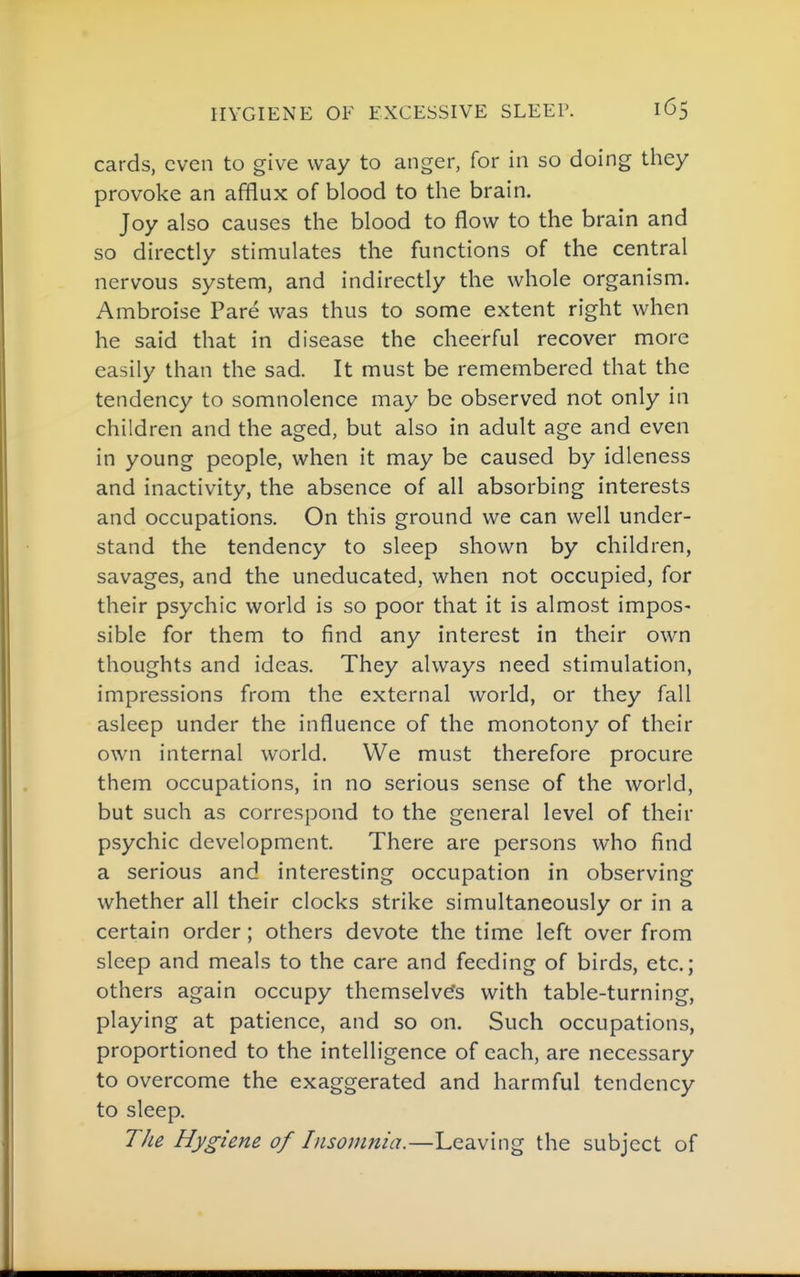 cards, even to give way to anger, for in so doing they provoke an afflux of blood to the brain. Joy also causes the blood to flow to the brain and so directly stimulates the functions of the central nervous system, and indirectly the whole organism. Ambroise Pare was thus to some extent right when he said that in disease the cheerful recover more easily than the sad. It must be remembered that the tendency to somnolence may be observed not only in children and the aged, but also in adult age and even in young people, when it may be caused by idleness and inactivity, the absence of all absorbing interests and occupations. On this ground we can well under- stand the tendency to sleep shown by children, savages, and the uneducated, when not occupied, for their psychic world is so poor that it is almost impos- sible for them to find any interest in their own thoughts and ideas. They always need stimulation, impressions from the external world, or they fall asleep under the influence of the monotony of their own internal world. We must therefore procure them occupations, in no serious sense of the world, but such as correspond to the general level of their psychic development. There are persons who find a serious and interesting occupation in observing whether all their clocks strike simultaneously or in a certain order; others devote the time left over from sleep and meals to the care and feeding of birds, etc.; others again occupy themselvefs with table-turning, playing at patience, and so on. Such occupations, proportioned to the intelligence of each, are necessary to overcome the exaggerated and harmful tendency to sleep. The Hygiene of Insomnia.—Leaving the subject of