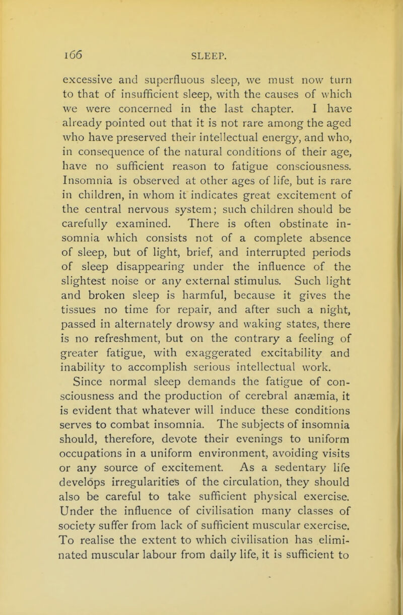excessive and superfluous sleep, we must now turn to that of insufficient sleep, with the causes of which we were concerned in the last chapter. I have aheady pointed out that it is not rare among the aged who have preserved their intellectual energy, and who, in consequence of the natural conditions of their age, have no sufficient reason to fatigue consciousness. Insomnia is observed at other ages of life, but is rare in children, in whom it indicates great excitement of the central nervous system; such children should be carefully examined. There is often obstinate in- somnia which consists not of a complete absence of sleep, but of light, brief, and interrupted periods of sleep disappearing under the influence of the slightest noise or any external stimulus. Such light and broken sleep is harmful, because it gives the tissues no time for repair, and after such a night, passed in alternately drowsy and waking states, there is no refreshment, but on the contrary a feeling of greater fatigue, with exaggerated excitability and inability to accomplish serious intellectual work. Since normal sleep demands the fatigue of con- sciousness and the production of cerebral anaemia, it is evident that whatever will induce these conditions serves to combat insomnia. The subjects of insomnia should, therefore, devote their evenings to uniform occupations in a uniform environment, avoiding visits or any source of excitement. As a sedentary life develops irregularities of the circulation, they should also be careful to take sufficient physical exercise. Under the influence of civilisation many classes of society suffer from lack of sufficient muscular exercise. To realise the extent to which civilisation has elimi- nated muscular labour from daily life, it is sufficient to