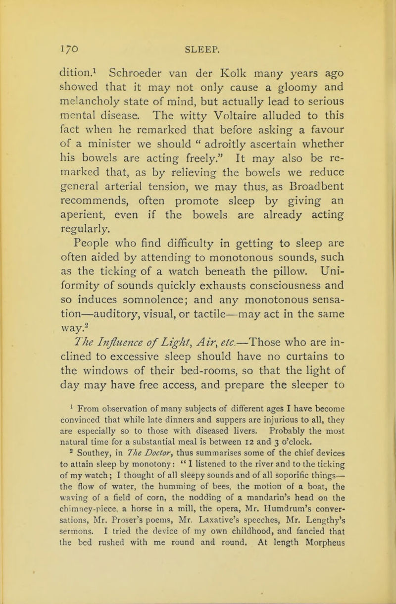 dition.i Schroeder van der Kolk many years ago showed that it may not only cause a gloomy and melancholy state of mind, but actually lead to serious mental disease. The witty Voltaire alluded to this fact when he remarked that before asking a favour of a minister we should  adroitly ascertain whether his bowels are acting freely. It may also be re- marked that, as by relieving the bowels we reduce general arterial tension, we may thus, as Broadbent recommends, often promote sleep by giving an aperient, even if the bowels are already acting regularly. People who find difficulty in getting to sleep are often aided by attending to monotonous sounds, such as the ticking of a watch beneath the pillow. Uni- formity of sounds quickly exhausts consciousness and so induces somnolence; and any monotonous sensa- tion—auditory, visual, or tactile—may act in the same way.^ The Ltjiuejice of Light, Air, etc.—Those who are in- clined to excessive sleep should have no curtains to the windows of their bed-rooms, so that the light of day may have free access, and prepare the sleeper to ' From observation of many subjects of different ages I have become convinced that while late dinners and suppers are injurious to all, they are especially so to those with diseased livers. Probably the most natural time for a substantial meal is between 12 and 3 o'clock, ^ Southey, in The Doctor, thus summarises some of the chief devices to attain sleep by monotony: *' 1 listened to the river and to the ticking of my watch; I thought of all sleepy sounds and of all soporific things—• the flow of water, the humming of bees, the motion of a boat, the waving of a field of corn, the nodding of a mandarin's head on the chimney-piece, a horse in a mill, the opera, Mr. Humdrum's conver- sations, Mr, Proser's poems, Mr. Laxative's speeches, Mr. Lengthy's sermons. I tried the device of my own childhood, and fancied that the bed rushed with me round and round. At length Morpheus