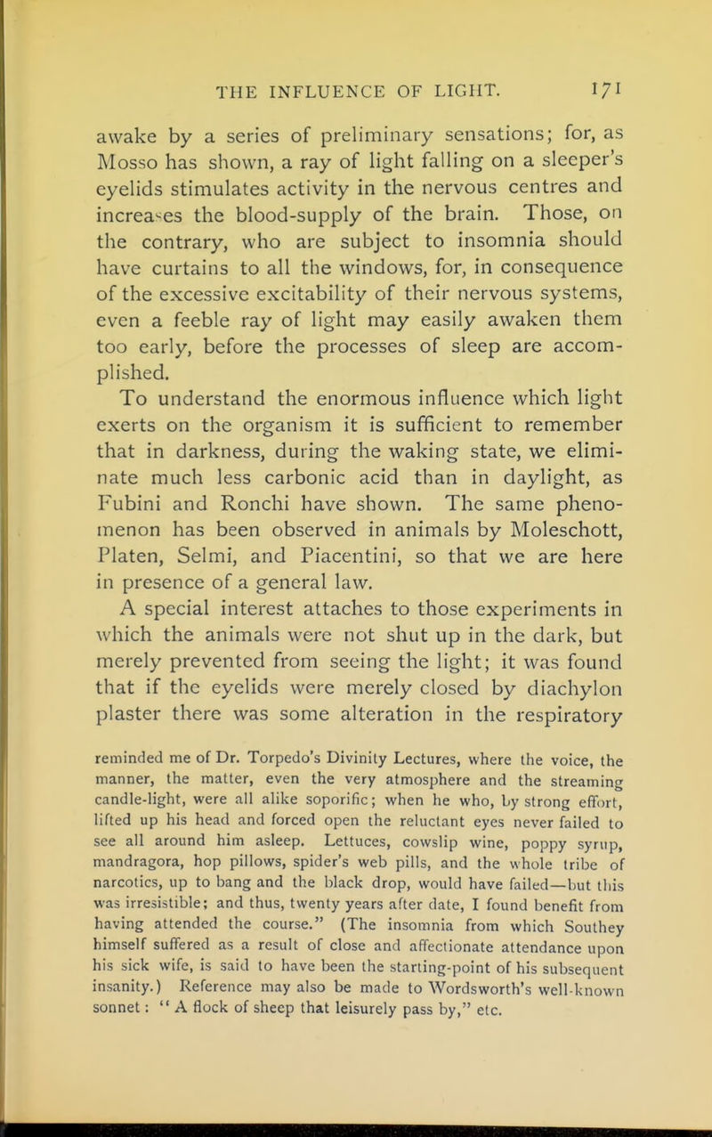 awake by a series of preliminary sensations; for, as Mosso has shown, a ray of hght falHng on a sleeper's eyelids stimulates activity in the nervous centres and increa^^es the blood-supply of the brain. Those, on the contrary, who are subject to insomnia should have curtains to all the windows, for, in consequence of the excessive excitability of their nervous systems, even a feeble ray of light may easily awaken them too early, before the processes of sleep are accom- plished. To understand the enormous influence which light exerts on the organism it is sufficient to remember that in darkness, during the waking state, we elimi- nate much less carbonic acid than in daylight, as Fubini and Ronchi have shown. The same pheno- menon has been observed in animals by Moleschott, Platen, Selmi, and Piacentini, so that we are here in presence of a general law. A special interest attaches to those experiments in which the animals were not shut up in the dark, but merely prevented from seeing the light; it was found that if the eyelids were merely closed by diachylon plaster there was some alteration in the respiratory reminded me of Dr. Torpedo's Divinity Lectures, where the voice, the manner, the matter, even the very atmosphere and the streaming candle-light, were all alike soporific; when he who, by strong effort, lifted up his head and forced open the reluctant eyes never failed to see all around him asleep. Lettuces, cowslip wine, poppy syrup, mandragora, hop pillows, spider's web pills, and the whole tribe of narcotics, up to bang and the black drop, would have failed—but this was irresistible; and thus, twenty years after date, I found benefit from having attended the course. (The insomnia from which Southey himself suffered as a result of close and affectionate attendance upon his sick wife, is said to have been the starting-point of his subsequent insanity.) Reference may also be made to Wordsworth's well-known sonnet; A flock of sheep that leisurely pass by, etc.