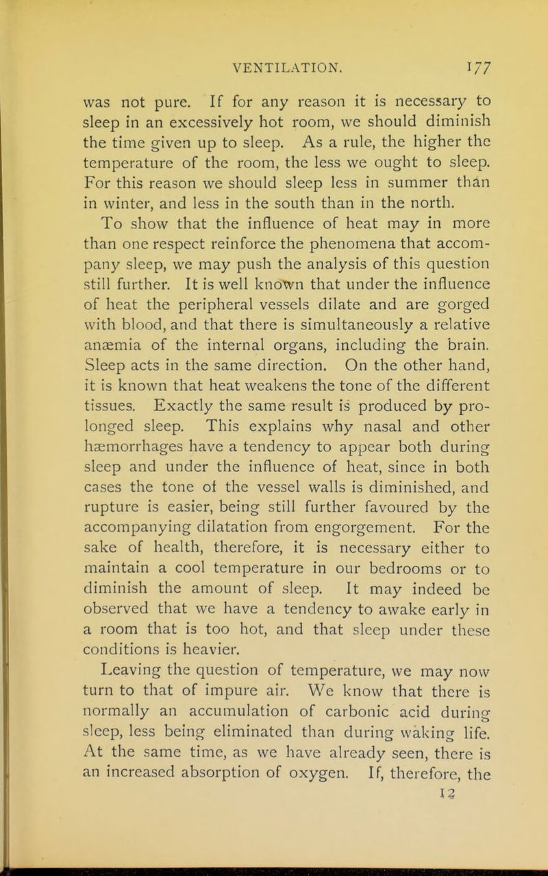 VENTILATION. 1/7 was not pure. If for any reason it is necessary to sleep in an excessively hot room, we should diminish the time given up to sleep. As a rule, the higher the temperature of the room, the less we ought to sleep. For this reason we should sleep less in summer than in winter, and less in the south than in the north. To show that the influence of heat may in more than one respect reinforce the phenomena that accom- pany sleep, we may push the analysis of this question still further. It is well known that under the influence of heat the peripheral vessels dilate and are gorged with blood, and that there is simultaneously a relative anaemia of the internal organs, including the brain. Sleep acts in the same direction. On the other hand, it is known that heat weakens the tone of the different tissues. Exactly the same result is produced by pro- longed sleep. This explains why nasal and other haemorrhages have a tendency to appear both during sleep and under the influence of heat, since in both cases the tone of the vessel walls is diminished, and rupture is easier, being still further favoured by the accompanying dilatation from engorgement. For the sake of health, therefore, it is necessary either to maintain a cool temperature in our bedrooms or to diminish the amount of sleep. It may indeed be observed that we have a tendency to awake early in a room that is too hot, and that sleep under these conditions is heavier. Leaving the question of temperature, we may now turn to that of impure air. We know that there is normally an accumulation of carbonic acid during sleep, less being eliminated than during waking life. At the same time, as we have already seen, there is an increased absorption of oxygen. If, therefore, the