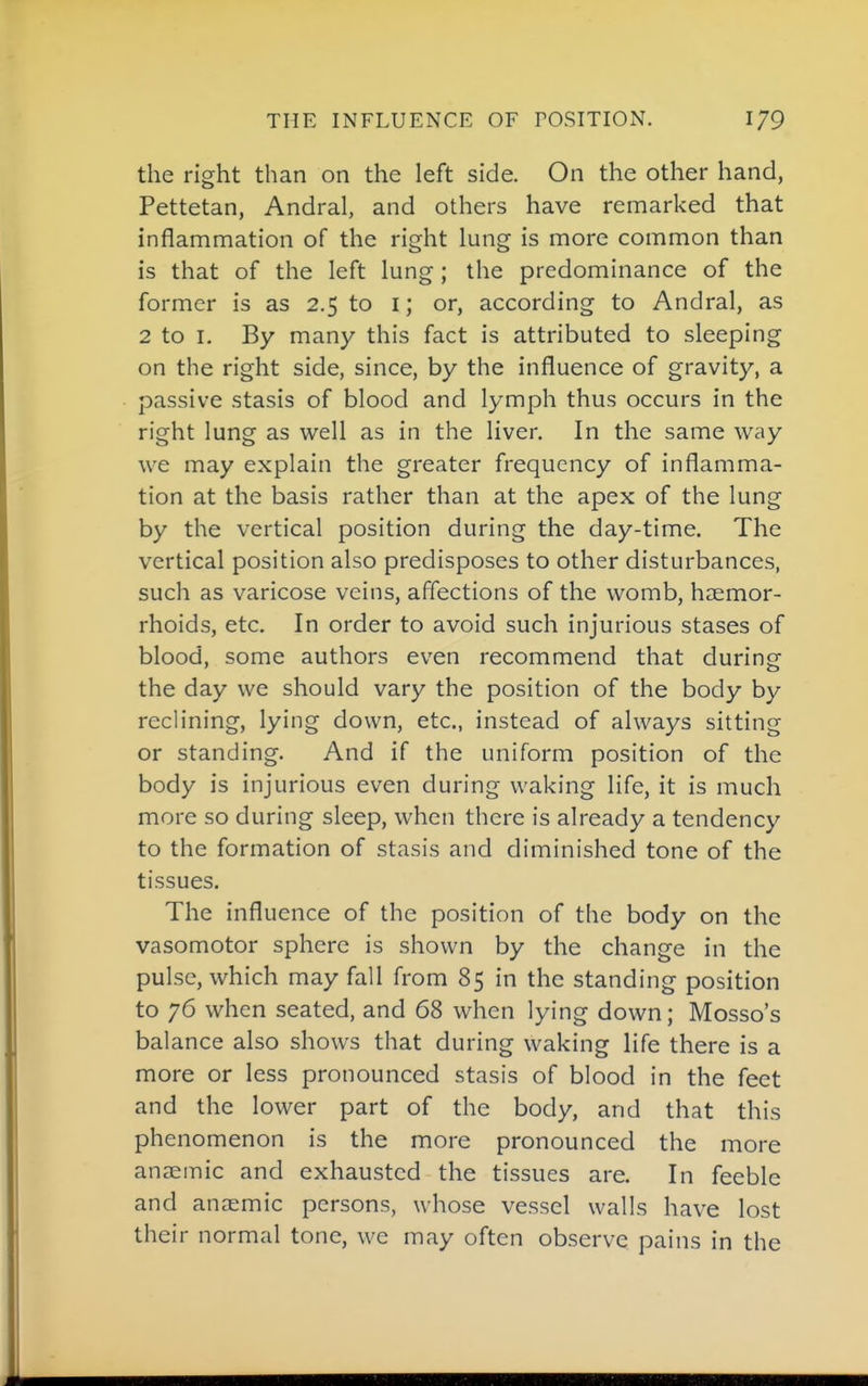 the right than on the left side. On the other hand, Pettetan, Andral, and others have remarked that inflammation of the right lung is more common than is that of the left lung; the predominance of the former is as 2.5 to i; or, according to Andral, as 2 to I. By many this fact is attributed to sleeping on the right side, since, by the influence of gravity, a passive stasis of blood and lymph thus occurs in the right lung as well as in the liver. In the same way we may explain the greater frequency of inflamma- tion at the basis rather than at the apex of the lung by the vertical position during the day-time. The vertical position also predisposes to other disturbances, such as varicose veins, affections of the womb, haemor- rhoids, etc. In order to avoid such injurious stases of blood, some authors even recommend that during the day we should vary the position of the body by reclining, lying down, etc., instead of always sitting or standing. And if the uniform position of the body is injurious even during waking life, it is much more so during sleep, when there is already a tendency to the formation of stasis and diminished tone of the tissues. The influence of the position of the body on the vasomotor sphere is shown by the change in the pulse, which may fall from 85 in the standing position to 76 when seated, and 68 when lying down; Mosso's balance also shows that during waking life there is a more or less pronounced stasis of blood in the feet and the lower part of the body, and that this phenomenon is the more pronounced the more anaemic and exhausted the tissues are. In feeble and anaemic persons, whose vessel walls have lost their normal tone, we may often observe pains in the