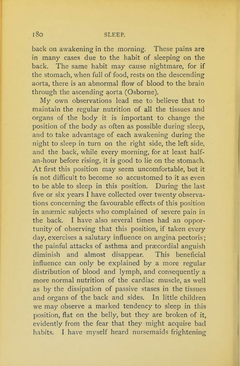 back on awakening in the morning. These pains are in many cases due to the habit of sleeping on the back. The same habit may cause nightmare, for if the stomach, when full of food, rests on the descending aorta, there is an abnormal flow of blood to the brain through the ascending aorta (Osborne). My own observations lead me to believe that to maintain the regular nutrition of all the tissues and organs of the body it is important to change the position of the body as often as possible during sleep, and to take advantage of each awakening during the night to sleep in turn on the right side, the left side, and the back, while every morning, for at least half- an-hour before rising, it is good to lie on the stomach. At first this position may seem uncomfortable, but it is not difficult to become so accustomed to it as even to be able to sleep in this position. During the last five or six years I have collected over twenty observa- tions concerning the favourable effects of this position in anaemic subjects who complained of severe pain in the back. I have also several times had an oppor- tunity of observing that this position, if taken every day, exercises a salutary influence on angina pectoris; the painful attacks of asthma and praecordial anguish diminish and almost disappear. This beneficial influence can only be explained by a more regular distribution of blood and lymph, and consequently a more normal nutrition of the cardiac muscle, as well as by the dissipation of passive stases in the tissues and organs of the back and sides. In little children we may observe a marked tendency to sleep in this position, flat on the belly, but they are broken of it, evidently from the fear that they might acquire bad habits. I have myself heard nursemaids frightening