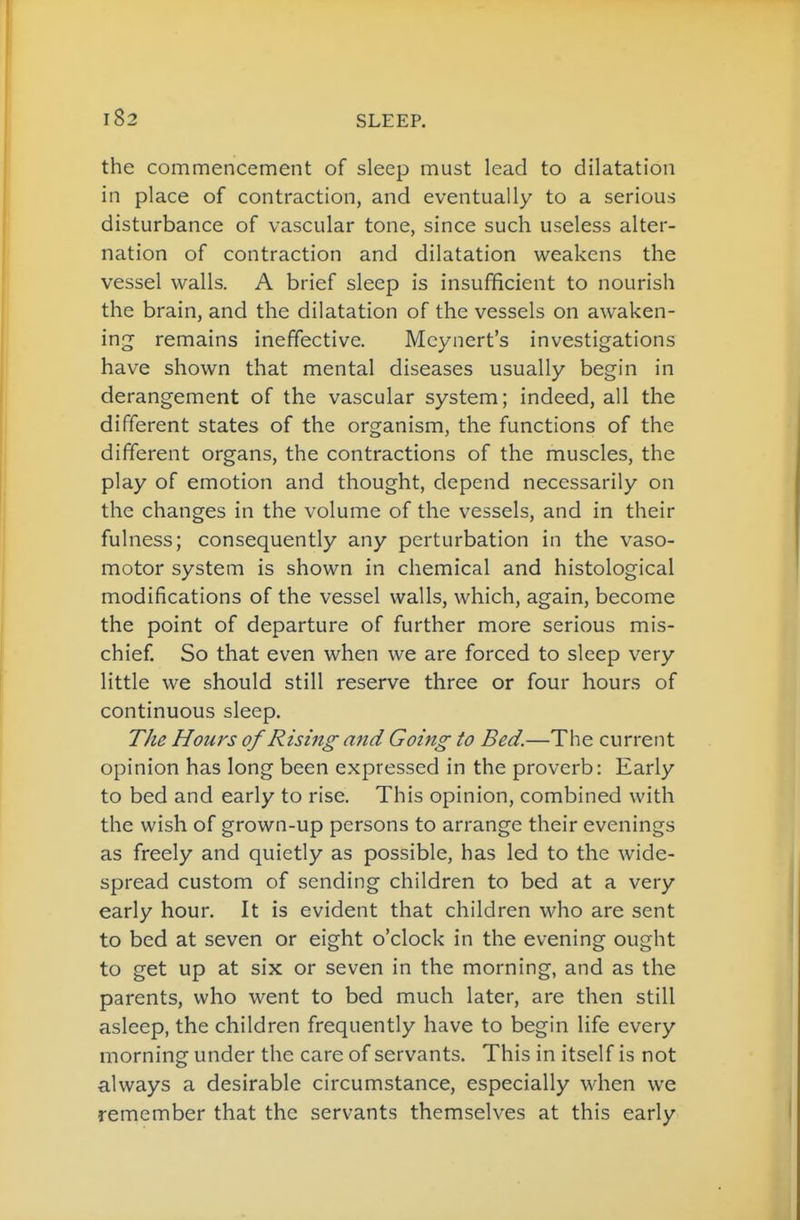 the commencement of sleep must lead to dilatation in place of contraction, and eventually to a serious disturbance of vascular tone, since such useless alter- nation of contraction and dilatation weakens the vessel walls. A brief sleep is insufficient to nourish the brain, and the dilatation of the vessels on awaken- ing^ remains ineffective. Mcynert's investigations have shown that mental diseases usually begin in derangement of the vascular system; indeed, all the different states of the organism, the functions of the different organs, the contractions of the muscles, the play of emotion and thought, depend necessarily on the changes in the volume of the vessels, and in their fulness; consequently any perturbation in the vaso- motor system is shown in chemical and histological modifications of the vessel walls, which, again, become the point of departure of further more serious mis- chief. So that even when we are forced to sleep very little we should still reserve three or four hours of continuous sleep. The Hours of Rising and Going to Bed.—The current opinion has long been expressed in the proverb: Early to bed and early to rise. This opinion, combined with the wish of grown-up persons to arrange their evenings as freely and quietly as possible, has led to the wide- spread custom of sending children to bed at a very early hour. It is evident that children who are sent to bed at seven or eight o'clock in the evening ought to get up at six or seven in the morning, and as the parents, who went to bed much later, are then still asleep, the children frequently have to begin life every morning under the care of servants. This in itself is not always a desirable circumstance, especially when we remember that the servants themselves at this early