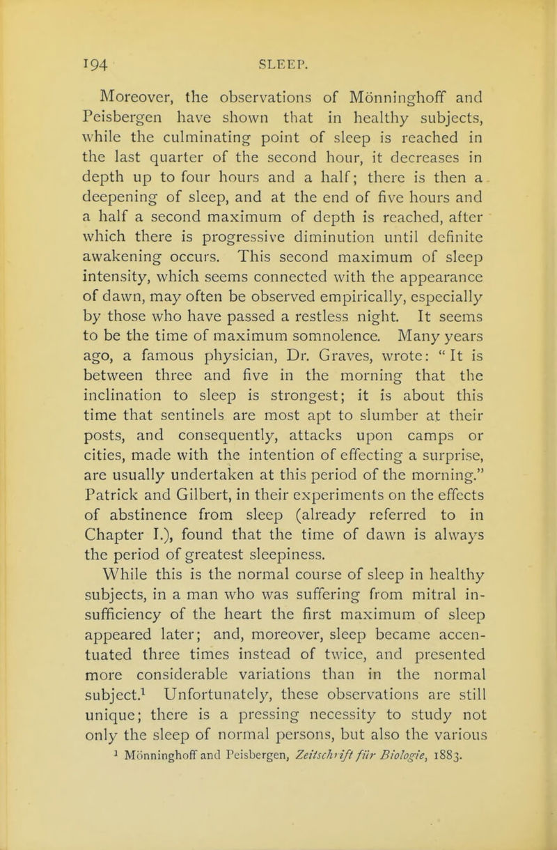 Moreover, the observations of Monninghofif and Peisbergen have shown that in heaUhy subjects, while the cuhninating point of sleep is reached in the last quarter of the second hour, it decreases in depth up to four hours and a half; there is then a deepening of sleep, and at the end of five hours and a half a second maximum of depth is reached, after which there is progressive diminution until definite awakening occurs. This second maximum of sleep intensity, which seems connected with the appearance of dawn, may often be observed empirically, especially by those who have passed a restless night. It seems to be the time of maximum somnolence. Many years ago, a famous physician, Dr. Graves, wrote: It is between three and five in the morning that the inclination to sleep is strongest; it is about this time that sentinels are most apt to slumber at their posts, and consequently, attacks upon camps or cities, made with the intention of effecting a surprise, are usually undertaken at this period of the morning. Patrick and Gilbert, in their experiments on the effects of abstinence from sleep (already referred to in Chapter I.), found that the time of dawn is always the period of greatest sleepiness. While this is the normal course of sleep in healthy subjects, in a man who was suffering from mitral in- sufficiency of the heart the first maximum of sleep appeared later; and, moreover, sleep became accen- tuated three times instead of twice, and presented more considerable variations than in the normal subject.^ Unfortunately, these observations are still unique; there is a pressing necessity to study not only the sleep of normal persons, but also the various ^ Monninghoff and Peisbergen, Zeiischrift filr Biologie, 1883.