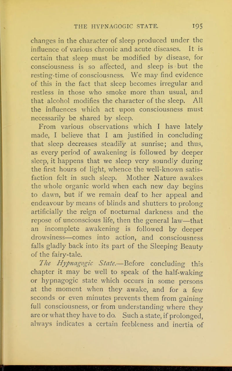 changes in the character of sleep produced under the influence of various chronic and acute diseases. It is certain that sleep must be modified by disease, for consciousness is so affected, and sleep is but the resting-time of consciousness. We may find evidence of this in the fact that sleep becomes irregular and restless in those who smoke more than usual, and that alcohol modifies the character of the sleep. All the influences which act upon consciousness must necessarily be shared by sleep. From various observations which I have lately made, I believe that I am justified in concluding that sleep decreases steadily at sunrise; and thus, as every period of awakening is followed by deeper sleep, it happens that we sleep very soundly during the first hours of light, whence the well-known satis- faction felt in such sleep. Mother Nature awakes the whole organic world when each new clay begins to dawn, but if we remain deaf to her appeal and endeavour by means of blinds and shutters to prolong artificially the reign of nocturnal darkness and the repose of unconscious life, then the general law—that an incomplete awakening is followed by deeper drowsiness—comes into action, and consciousness falls gladly back into its part of the Sleeping Beauty of the fairy-tale. TJie Hypnagogic State.—Before concluding this chapter it may be well to speak of the half-waking or hypnagogic state which occurs in some persons at the moment when they awake, and for a few seconds or even minutes prevents them from gaining full consciousness, or from understanding where they are or what they have to do. Such a state, if prolonged, always indicates a certain feebleness and inertia of