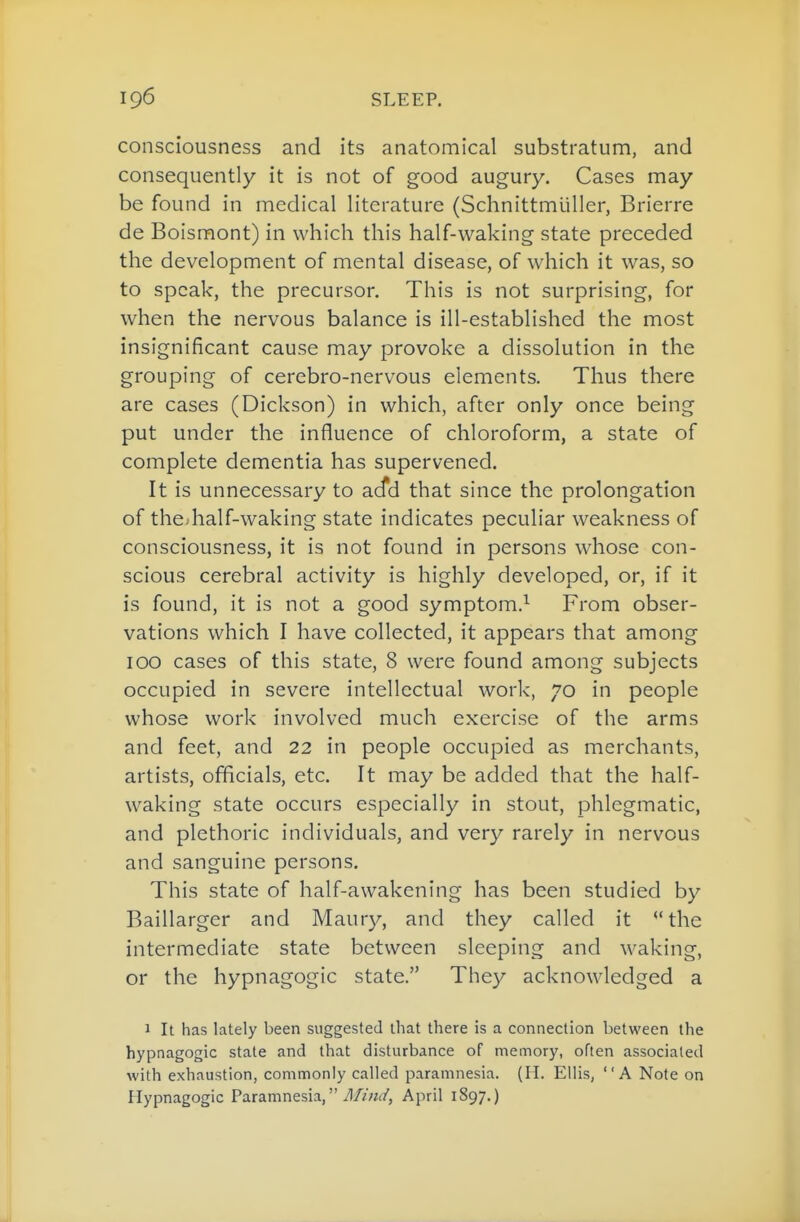 consciousness and its anatomical substratum, and consequently it is not of good augury. Cases may be found in medical literature (Schnittmliller, Brierre de Boismont) in which this half-waking state preceded the development of mental disease, of which it was, so to speak, the precursor. This is not surprising, for when the nervous balance is ill-established the most insignificant cause may provoke a dissolution in the grouping of cerebro-nervous elements. Thus there are cases (Dickson) in which, after only once being put under the influence of chloroform, a state of complete dementia has supervened. It is unnecessary to ac^d that since the prolongation of theJialf-waking state indicates peculiar weakness of consciousness, it is not found in persons whose con- scious cerebral activity is highly developed, or, if it is found, it is not a good symptom.^ From obser- vations which I have collected, it appears that among 100 cases of this state, 8 were found among subjects occupied in severe intellectual work, 70 in people whose work involved much exercise of the arms and feet, and 22 in people occupied as merchants, artists, officials, etc. It may be added that the half- waking state occurs especially in stout, phlegmatic, and plethoric individuals, and very rarely in nervous and sanguine persons. This state of half-awakening has been studied by Baillarger and Maury, and they called it the intermediate state between sleeping and waking, or the hypnagogic state. They acknowledged a 1 It has lately been suggested that there is a connection between the hypnagogic state and that disturbance of memory, often associated with exhaustion, commonly called paramnesia. (H. Ellis, A Note on Hypnagogic Paramnesia, i1//W, April 1897.)
