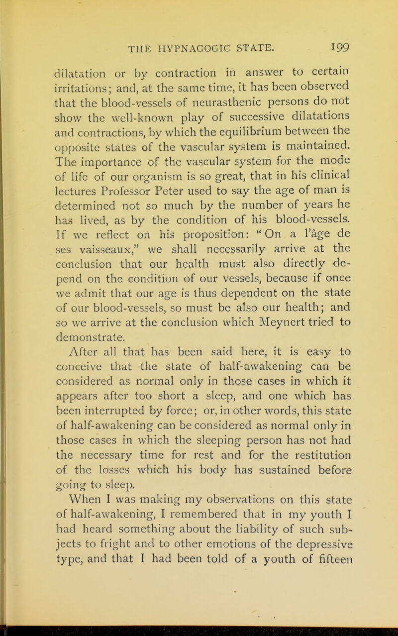 dilatation or by contraction in answer to certain irritations; and, at the same time, it has been observed that the blood-vessels of neurasthenic persons do not show the well-known play of successive dilatations and contractions, by which the equilibrium between the opposite states of the vascular system is maintained. The importance of the vascular system for the mode of life of our organism is so great, that in his clinical lectures Professor Peter used to say the age of man is determined not so much by the number of years he has lived, as by the condition of his blood-vessels. If we reflect on his proposition: On a I'age de ses vaisseaux, we shall necessarily arrive at the conclusion that our health must also directly de- pend on the condition of our vessels, because if once we admit that our age is thus dependent on the state of our blood-vessels, so must be also our health; and so we arrive at the conclusion which Meynert tried to demonstrate. After all that has been said here, it is easy to conceive that the state of half-awakening can be considered as normal only in those cases in which it appears after too short a sleep, and one which has been interrupted by force; or, in other words, this state of half-awakening can be considered as normal only in those cases in which the sleeping person has not had the necessary time for rest and for the restitution of the losses which his body has sustained before going to sleep. When I was making my observations on this state of half-awakening, I remembered that in my youth I had heard something about the liability of such sub- jects to fright and to other emotions of the depressive type, and that I had been told of a youth of fifteen