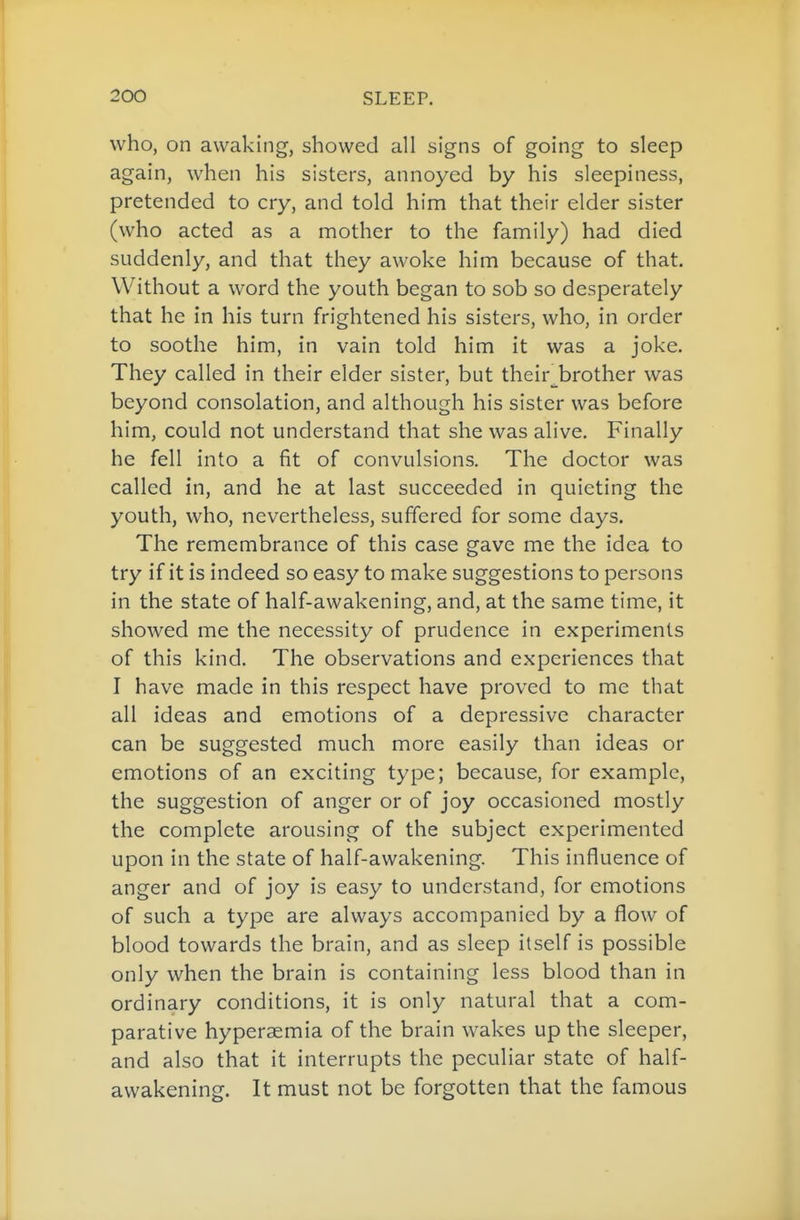 who, on awaking, showed all signs of going to sleep again, when his sisters, annoyed by his sleepiness, pretended to cry, and told him that their elder sister (who acted as a mother to the family) had died suddenly, and that they awoke him because of that. Without a word the youth began to sob so desperately that he in his turn frightened his sisters, who, in order to soothe him, in vain told him it was a joke. They called in their elder sister, but their^^brother was beyond consolation, and although his sister was before him, could not understand that she was alive. Finally he fell into a fit of convulsions. The doctor was called in, and he at last succeeded in quieting the youth, who, nevertheless, suffered for some days. The remembrance of this case gave me the idea to try if it is indeed so easy to make suggestions to persons in the state of half-awakening, and, at the same time, it showed me the necessity of prudence in experiments of this kind. The observations and experiences that I have made in this respect have proved to me that all ideas and emotions of a depressive character can be suggested much more easily than ideas or emotions of an exciting type; because, for example, the suggestion of anger or of joy occasioned mostly the complete arousing of the subject experimented upon in the state of half-awakening. This influence of anger and of joy is easy to understand, for emotions of such a type are always accompanied by a flow of blood towards the brain, and as sleep itself is possible only when the brain is containing less blood than in ordinary conditions, it is only natural that a com- parative hyperaemia of the brain wakes up the sleeper, and also that it interrupts the peculiar state of half- awakening. It must not be forgotten that the famous