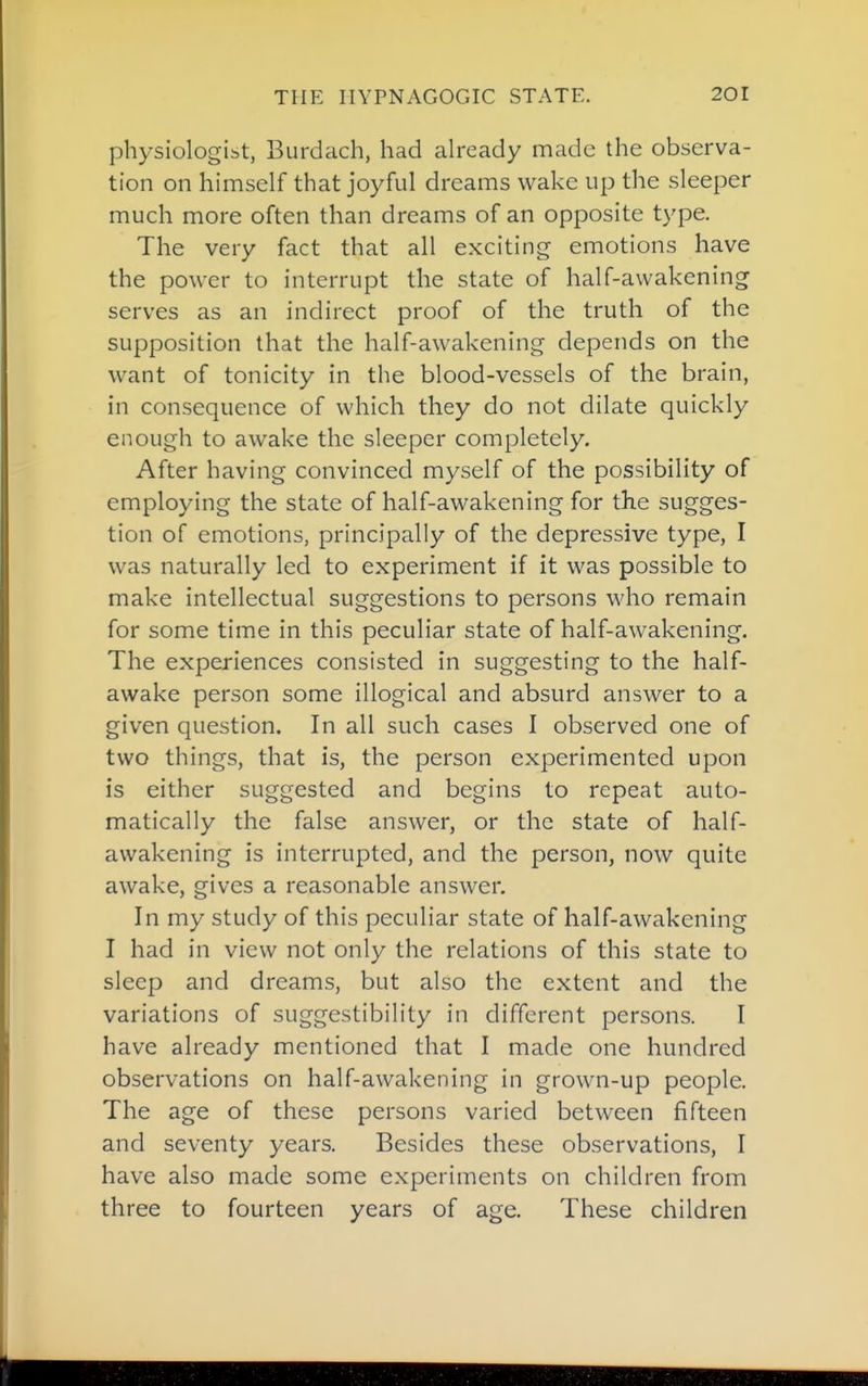 physiologist, Burdach, had already made the observa- tion on himself that joyful dreams wake up the sleeper much more often than dreams of an opposite type. The very fact that all exciting emotions have the power to interrupt the state of half-awakening serves as an indirect proof of the truth of the supposition that the half-awakening depends on the want of tonicity in the blood-vessels of the brain, in consequence of which they do not dilate quickly enough to awake the sleeper completely. After having convinced myself of the possibility of employing the state of half-awakening for the sugges- tion of emotions, principally of the depressive type, I was naturally led to experiment if it was possible to make intellectual suggestions to persons who remain for some time in this peculiar state of half-awakening. The experiences consisted in suggesting to the half- awake person some illogical and absurd answer to a given question. In all such cases I observed one of two things, that is, the person experimented upon is either suggested and begins to repeat auto- matically the false answer, or the state of half- awakening is interrupted, and the person, now quite awake, gives a reasonable answer. In my study of this peculiar state of half-awakening I had in view not only the relations of this state to sleep and dreams, but also the extent and the variations of suggestibility in different persons. I have already mentioned that I made one hundred observations on half-awakening in grown-up people. The age of these persons varied between fifteen and seventy years. Besides these observations, I have also made some experiments on children from three to fourteen years of age. These children