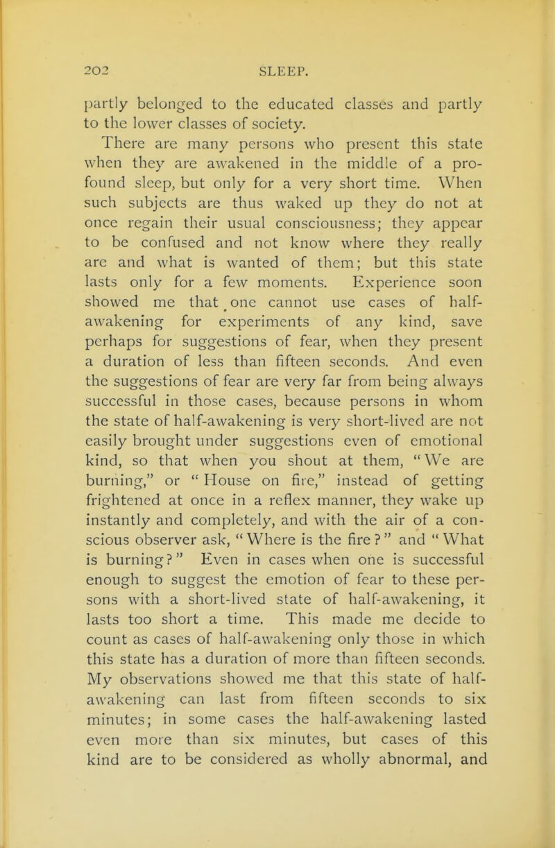 partly belonged to the educated classes and partly to the lower classes of society. There are many persons who present this state when they are awakened in the middle of a pro- found sleep, but only for a very short time. When such subjects are thus waked up they do not at once regain their usual consciousness; they appear to be confused and not know where they really are and what is wanted of them; but this state lasts only for a few moments. Experience soon showed me that one cannot use cases of half- awakening for experiments of any kind, save perhaps for suggestions of fear, when they present a duration of less than fifteen seconds. And even the suggestions of fear are very far from being always successful in those cases, because persons in whom the state of half-awakening is very short-lived are not easily brought under suggestions even of emotional kind, so that when you shout at them,  We are burning, or  House on fire, instead of getting frightened at once in a reflex manner, they wake up instantly and completely, and with the air of a con- scious observer ask,  Where is the fire ?  and  What is burning? Even in cases when one is successful enough to suggest the emotion of fear to these per- sons with a short-lived state of half-awakening, it lasts too short a time. This made me decide to count as cases of half-awakening only those in which this state has a duration of more than fifteen seconds. My observations showed me that this state of half- awakening can last from fifteen seconds to six minutes; in some cases the half-awakening lasted even more than six minutes, but cases of this kind are to be considered as wholly abnormal, and