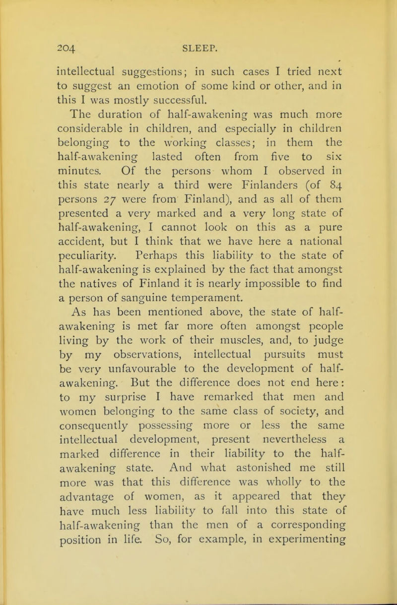 intellectual suggestions; in such cases I tried next to suggest an emotion of some kind or other, and in this I was mostly successful. The duration of half-awakening was much more considerable in children, and especially in children belonging to the working classes; in them the half-awakening lasted often from five to six minutes. Of the persons whom I observed in this state nearly a third were Finlanders (of 84 persons 27 were from Finland), and as all of them presented a very marked and a very long state of half-awakening, I cannot look on this as a pure accident, but I think that we have here a national peculiarity. Perhaps this liability to the state of half-awakening is explained by the fact that amongst the natives of Finland it is nearly impossible to find a person of sanguine temperament. As has been mentioned above, the state of half- awakening is met far more often amongst people living by the w^ork of their muscles, and, to judge by my observations, intellectual pursuits must be very unfavourable to the development of half- awakening. But the difference does not end here: to my surprise I have remarked that men and women belonging to the same class of society, and consequently possessing more or less the same intellectual development, present nevertheless a marked difference in their liability to the half- awakening state. And what astonished me still more was that this difference was wholly to the advantage of women, as it appeared that they have much less liability to fall into this state of half-awakening than the men of a corresponding position in life. So, for example, in experimenting