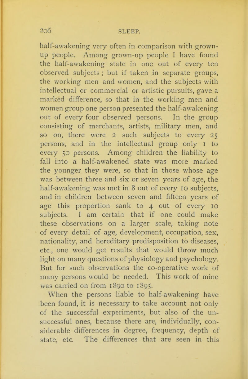 half-awakcning very often in comparison with grown- up people. Among grown-up people I have found the half-awakening state in one out of every ten observed subjects ; but if taken in separate groups, the working men and women, and the subjects with intellectual or commercial or artistic pursuits, gave a marked difference, so that in the working men and women group one person presented the half-awakening out of every four observed persons. In the group consisting of merchants, artists, military men, and so on, there were 2 such subjects to every 25 persons, and in the intellectual group only i to every 50 persons. Among children the liability to fall into a half-awakened state was more marked the younger they were, so that in those whose age was between three and six or seven years of age, the half-awakening was met in 8 out of every 10 subjects, and in children between seven and fifteen years of age this proportion sank to 4 out of every 10 subjects. I am certain that if one could make these observations on a larger scale, taking note of every detail of age, development, occupation, sex, nationality, and hereditary predisposition to diseases, etc., one would get results that would throw much light on many questions of physiology and psychology. But for such observations the co-operative work of many persons would be needed. This work of mine was carried on from 1890 to 1895. When the persons liable to half-awakening have been found, it is necessary to take account not only of the successful experiments, but also of the un- successful one.s, because there are, individually, con- siderable differences in degree, frequency, depth of state, etc. The differences that are seen in this