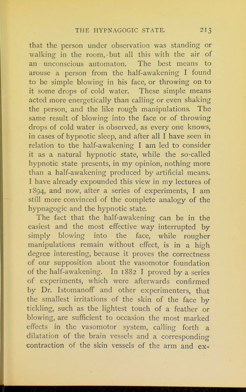 that the person under observation was standinj^ or walking in the room, but all this with the air of an unconscious automaton. The best means to arouse a person from the half-awakening I found to be simple blowing in his face, or throwing on to it some drops of cold water. These simple means acted more energetically than calling or even shaking the person, and the like rough manipulations. The same result of blowing into the face or of throwing drops of cold water is observed, as every one knows, in cases of hypnotic sleep, and after all I have seen in relation to the half-awakening I am led to consider it as a natural hypnotic state, while the so-called hypnotic state presents, in my opinion, nothing more than a half-awakening produced by artificial means. I have already expounded this view in my lectures of 1894, and now, after a series of experiments, I am still more convinced of the complete analogy of the hypnagogic and the hypnotic state. The fact that the half-awakening can be in the easiest and the most effective way interrupted by simply blowing into the face, while rougher manipulations remain without effect, is in a high degree interesting, because it proves the correctness of our supposition about the vasomotor foundation of the half-awakening. In 1882 I proved by a series of experiments, which were afterwards confirmed by Dr. Istomanoff and other experimenters, that the smallest irritations of the skin of the face by tickling, such as the lightest touch of a feather or blowing, are sufficient to occasion the most marked effects in the vasomotor system, calling forth a dilatation of the brain vessels and a corresponding contraction of the skin vessels of the arm and ex-
