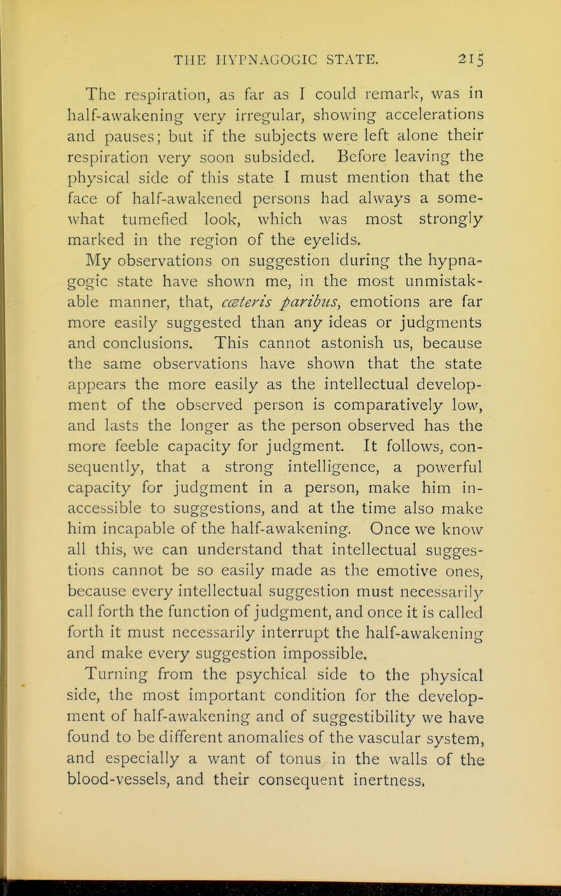 The respiration, as far as I could remark, was in half-awakening very irregular, showing accelerations and pauses; but if the subjects were left alone their respiration very soon subsided. Before leaving the physical side of this state I must mention that the face of half-awakened persons had always a some- what tumefied look, which was most strongly marked in the region of the eyelids. My observations on suggestion during the hypna- gogic state have shown me, in the most unmistak- able manner, that, cmteris paribus, emotions are far more easily suggested than any ideas or judgments and conclusions. This cannot astonish us, because the same observations have shown that the state appears the more easily as the intellectual develop- ment of the observed person is comparatively low, and lasts the longer as the person observed has the more feeble capacity for judgment. It follows, con- sequently, that a strong intelligence, a powerful capacity for judgment in a person, make him in- accessible to suggestions, and at the time also make him incapable of the half-awakening. Once we know all this, we can understand that intellectual sugges- tions cannot be so easily made as the emotive ones, because every intellectual suggestion must necessarily call forth the function of judgment, and once it is called forth it must necessarily interrupt the half-awakening and make every suggestion impossible. Turning from the psychical side to the physical side, the most important condition for the develop- ment of half-awakening and of suggestibility we have found to be different anomalies of the vascular system, and especially a want of tonus in the walls of the blood-vessels, and their consequent inertness.
