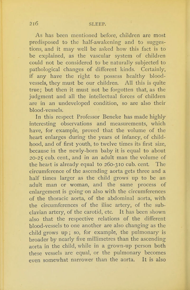 As has been mentioned before, children are most predisposed to the half-awakening and to sugges- tions, and it may well be asked how this fact is to be explained, as the vascular system of children could not be considered to be naturally subjected to pathological changes of different kinds. Certainly, if any have the right to possess healthy blood- vessels, they must be our children. All this is quite true; but then it must not be forgotten that, as the judgment and all the intellectual forces of children are in an undeveloped condition, so are also their blood-vessels. In this respect Professor Beneke has made highly interesting observations and measurements, which have, for example, proved that the volume of the heart enlarges during the years of infancy, of child- hood, and of first youth, to twelve times its first size, because in the newly-born baby it is equal to about 20-25 cub. cent., and in an adult man the volume of the heart is already equal to 260-310 cub. cent. The circumference of the ascending aorta gets three and a half times larger as the child grows up to be an adult man or woman, and the same process of enlargement is going on also with the circumferences of the thoracic aorta, of the abdominal aorta, with the circumferences of the iliac artery, of the sub- clavian artery, of the carotid, etc. It has been shown also that the respective relations of the different blood-vessels to one another are also changing as the child grows up ; so, for example, the pulmonary is broader by nearly five millimetres than the ascending aorta in the child, while in a grown-up person both these vessels are equal, or the pulmonary becomes even somewhat narrower than the aorta. It is also