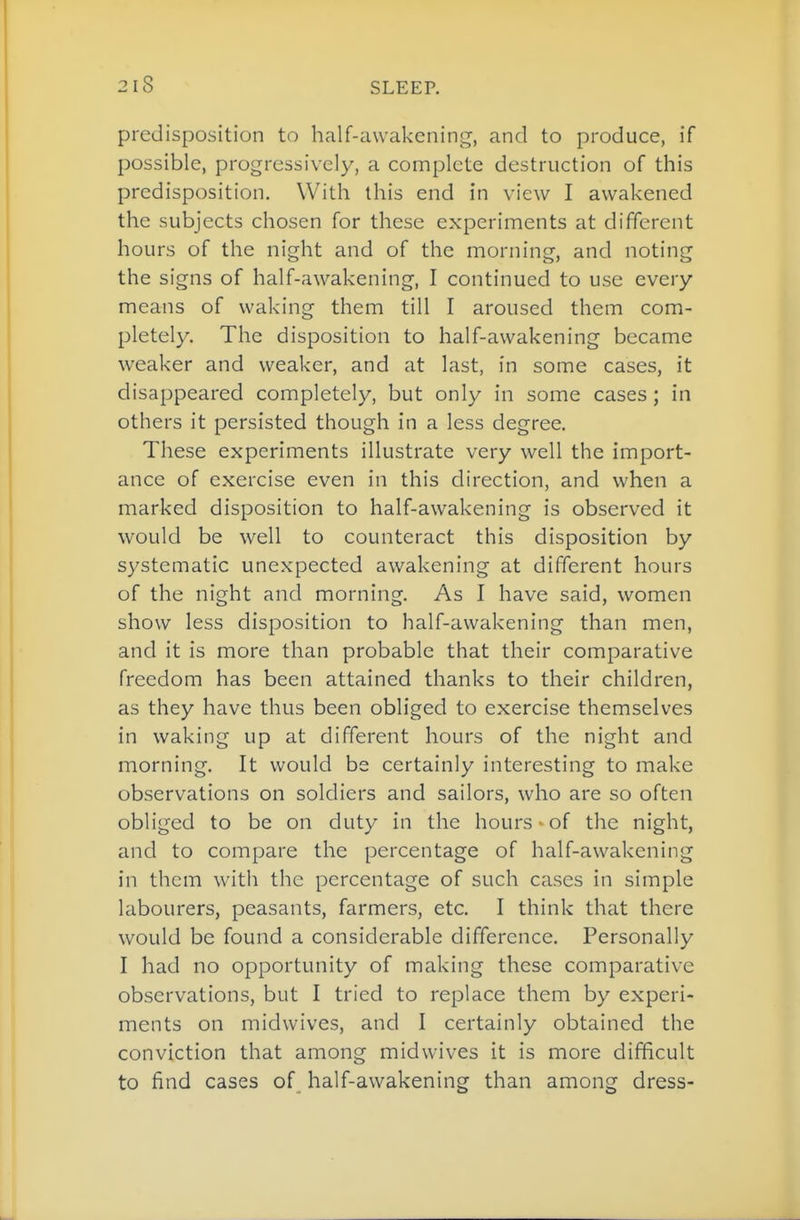 predisposition to half-awakening, and to produce, if possible, progressively, a complete destruction of this predisposition. With this end in view I awakened the subjects chosen for these experiments at different hours of the night and of the morning, and noting the signs of half-awakening, I continued to use every means of waking them till I aroused them com- pletely. The disposition to half-awakening became weaker and weaker, and at last, in some cases, it disappeared completely, but only in some cases; in others it persisted though in a less degree. These experiments illustrate very well the import- ance of exercise even in this direction, and when a marked disposition to half-awakening is observed it would be well to counteract this disposition by systematic unexpected awakening at different hours of the night and morning. As I have said, women show less disposition to half-awakening than men, and it is more than probable that their comparative freedom has been attained thanks to their children, as they have thus been obliged to exercise themselves in waking up at different hours of the night and morning. It would be certainly interesting to make observations on soldiers and sailors, who are so often obliged to be on duty in the hours' of the night, and to compare the percentage of half-awakening in them with the percentage of such cases in simple labourers, peasants, farmers, etc. I think that there would be found a considerable difference. Personally I had no opportunity of making these comparative observations, but I tried to replace them by experi- ments on midwives, and I certainly obtained the conviction that among midwives it is more difficult to find cases of_ half-awakening than among dress-